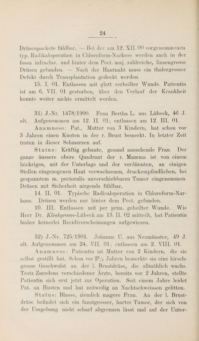 Drüsenpackete fühlbar. — Bei der am 12. XLT. 00 vorgenommenen typ. Radikaloperation in Chloroform-Narkose werden auch in der fossa infraclav, und hinter dem Pect. maj. zahlreiche, linsengrosse Drüsen gefunden. — Nach der Hautnaht muss ein thalergrosser Defekt durch Transplantation gedeckt werden. 15. I. 01. Entlassen mit glatt verheilter Wunde. Patientin ist am 6. VII. 01 gestorben, über den Verlauf der Krankheit konnte weiter nichts ermittelt werden. 31) J.-Nr. 1478/1900. Frau Bertha L. aus Lübeck, 46 J. alt. Aufgenommen am 12. II. 01; entlassen am 12. III. 01. Anamnese: Pat., Mutter von 3 Kindern, hat schon vor 3 Jahren einen Knoten in der r. Brust bemerkt. In letzter Zeit traten in dieser Schmerzen auf. Status: Kräftig gebaute, gesund aussehende Frau. Der ganze äussere obere Quadrant der r. Mamma ist von einem höckrigen, mit der Unterlage und der verdünnten, an einigen Stellen eingezogenen Haut verwachsenen, druckempfindlichen, bei gespanntem m. pectoralis unverschiebbaren Tumor eingenommen. Drüsen mit Sicherheit nirgends fühlbar. 14. II. 01. Typische Radicaloperation in Chloroform-Nar¬ kose. Drüsen' werden nur hinter dem Pect, gefunden. 10. III. Entlassen mit per prim, geheilter Wunde. Wie Herr Dr. Klinkgraeve-luiiheck am 13. II. 02 mitteilt, hat Patientin bisher keinerlei Recidiverscheinungen aufgewiesen. 32) J.-Nr. 725/1901. Johanne U. aus Neumünster, 49 J. alt. Aufgenommen am 24. VII. 01; entlassen am 2. VIII. 01. Anamnese: Patientin ist Mutter von 2 Kindern, die sie selbst gestillt hat. Schon vor 2V2 Jahren bemerkte sie eine kirsch¬ grosse Geschwulst an der 1. Brustdrüse, die allmählich wuchs. Trotz Zuredens verschiedener Arzte, bereits vor 2 Jahren, stellte Patientin sich erst jetzt zur Operation. Seit einem Jahre leidet Pat. an Husten und hat zeitweilig an Nachtschweissen gelitten. Status: Blasse, ziemlich magere Frau. An der 1. Brust¬ drüse befindet sich ein faustgrosser, harter Tumor, der sich von der Umgebung nicht scharf abgrenzen lässt und auf der Unter-