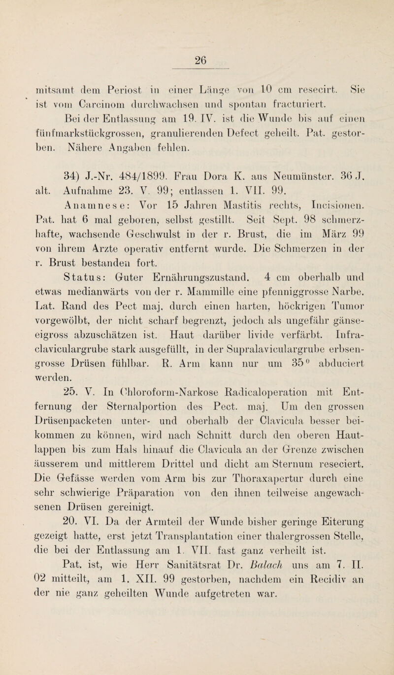mitsamt dem Periost in einer Länge von 10 cm resecirt. Sie ist vom Carcinom durchwachsen und spontan fracturiert. Bei der Entlassung am 19. IV. ist die Wunde bis auf einen fünfmarkstückgrossen, granulierenden Defect geheilt. Pat. gestor¬ ben. Nähere Angaben fehlen. 34) J.-Nr. 484/1899. Frau Dora K. aus Neumünster. 36 J. alt. Aufnahme 23. V. 99; entlassen 1. VII. 99. Anamnese: Vor 15 Jahren Mastitis rechts, Incisionen. Pat. hat 6 mal geboren, selbst gestillt. Seit Sept. 98 schmerz¬ hafte, wachsende Geschwulst in der r. Brust, die im März 99 von ihrem Arzte operativ entfernt wurde. Die Schmerzen in der r. Brust bestanden fort. Status: Guter Ernährungszustand. 4 cm oberhalb und etwas medianwärts von der r. Mammille eine pfenniggrosse Narbe. Lat. Rand des Pect maj. durch einen harten, höckrigen Tumor vorgewölbt, der nicht scharf begrenzt, jedoch als ungefähr gänse¬ eigross abzuschätzen ist. Haut darüber livide verfärbt. Infra- claviculargrube stark ausgefüllt, in der Supralaviculargrube erbsen¬ grosse Drüsen fühlbar. R. Arm kann nur um 35° abduciert werden. 25. V. In Chloroform-Narkose Radicaloperation mit Ent¬ fernung der Sternalportion des Pect. maj. Um den grossen Drüsenpacketen unter- und oberhalb der Clavicula besser bei¬ kommen zu können, wird nach Schnitt durch den oberen Haut¬ lappen bis zum Hals hinauf die Clavicula an der Grenze zwischen äusserem und mittlerem Drittel und dicht am Sternum reseciert. Die Gefässe werden vom Arm bis zur Thoraxapertur durch eine sehr schwierige Präparation von den ihnen teilweise angewach¬ senen Drüsen gereinigt. 20. VI. Da der Armteil der Wunde bisher geringe Eiterung gezeigt hatte, erst jetzt Transplantation einer thalergrossen Stelle, die bei der Entlassung am 1. VII. fast ganz verheilt ist. Pat. ist, wie Herr Sanitätsrat Dr. Bedach uns am 7. II. 02 mitteilt, am 1. XII. 99 gestorben, nachdem ein Recidiv an der nie ganz geheilten Wunde auf getreten war.