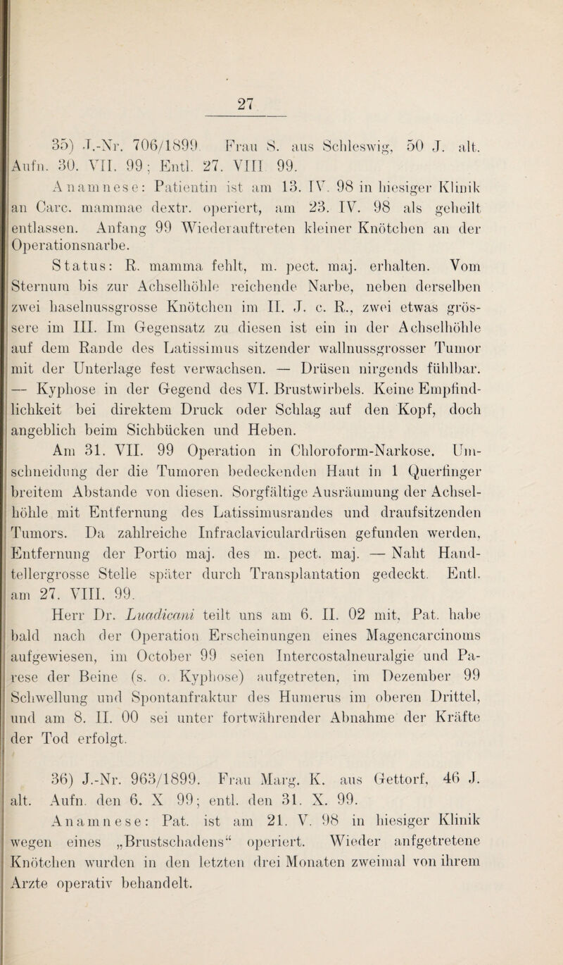 35) J.-Nr. 706/1899. Frau S. aus Schleswig, 50 J. alt. Aufm 30. VII. 99; Entl. 27. VIII 99. Anamnese: Patientin ist am 13. IV. 98 in hiesiger Klinik an Care, mammae dextr. operiert, am 23. IV. 98 als geheilt entlassen. Anfang 99 Wiederauftreten kleiner Knötchen an der Operationsnarbe. Status: R. mamma fehlt, m. pect. maj. erhalten. Vom Sternum bis zur Achselhöhle reichende Narbe, neben derselben zwei haselnussgrosse Knötchen im II. J. c. R., zwei etwas grös¬ sere im III. Im Gegensatz zu diesen ist ein in der Achselhöhle auf dem Rande des Latissimus sitzender wallnussgrosser Tumor mit der Unterlage fest verwachsen. — Drüsen nirgends fühlbar. — Kyphose in der Gegend des VI. Brustwirbels. Keine Empfind¬ lichkeit bei direktem Druck oder Schlag auf den Kopf, doch ; angeblich beim Sichbücken und Heben. Am 31. VII. 99 Operation in Chloroform-Narkose, llm- schneidung der die Tumoren bedeckenden Haut in 1 Querfinger breitem Abstande von diesen. Sorgfältige Ausräumung der Achsel¬ höhle mit Entfernung des Latissimusrandes und draufsitzenden Tumors. Da zahlreiche Infraclaviculardrüsen gefunden werden, Entfernung der Portio maj. des m. pect. maj. — Naht Hand- I tellergrosse Stelle später durch Transplantation gedeckt. Entl. am 27. VIII. 99. Herr Dr. Luadicani teilt uns am 6. II. 02 mit, Pat. habe bald nach der Operation Erscheinungen eines Magencarcinoms aufgewiesen, im October 99 seien Intercostalneuralgie und Pa¬ rese der Beine (s. o. Kyphose) aufgetreten, im Dezember 99 Schwellung und Spontanfraktur des Humerus im oberen Drittel, und am 8. II. 00 sei unter fortwährender Abnahme der Kräfte der Tod erfolgt. 36) J.-Nr. 963/1899. Frau Marg. K. aus Gettorf, 46 J. alt. Aufn. den 6. X 99; entl. den 31. X. 99. Anamnese: Pat. ist am 21. V. 98 in hiesiger Klinik wegen eines „Brustschadens“ operiert. Wieder anfgetretene Knötchen wurden in den letzten drei Monaten zweimal von ihrem Arzte operativ behandelt.