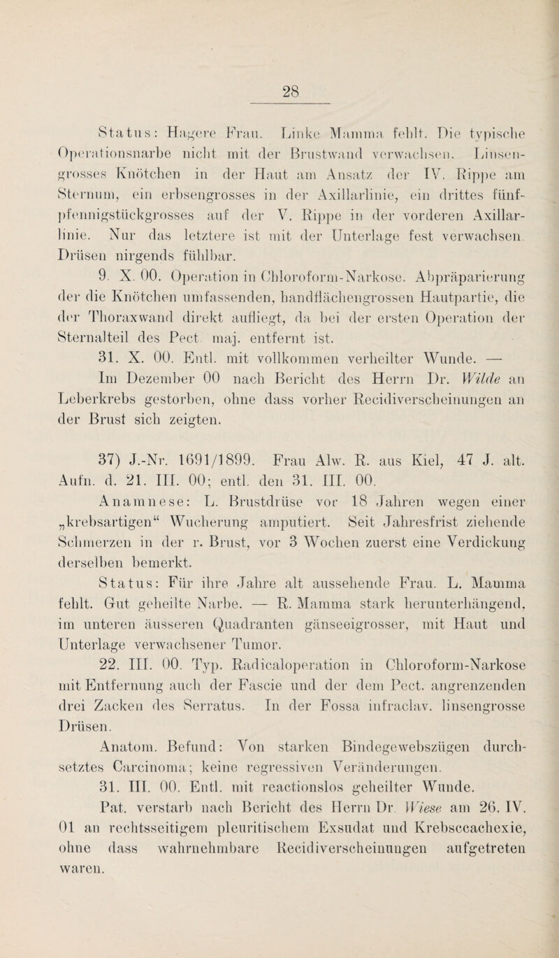 Status: Hagere Frau. Linke Mamma fehlt. Die typische Operationsnarbe nicht mit der Brustwand verwachsen. Linsen¬ grosses Knötchen in der Haut am Ansatz der IV. Rippe am Sternum, ein erbsengrosses in der Axillarlinie, ein drittes fünf¬ pfennigstückgrosses auf der V. Rippe in der vorderen Axillar¬ linie. Nur das letztere ist mit der Unterlage fest verwachsen. Drüsen nirgends fühlbar. 9. X. 00. Operation in Chloroform-Narkose. Abpräparierung der die Knötchen umfassenden, handflächengrossen Hautpartie, die der Thoraxwand direkt aufliegt, da bei der ersten Operation der Sternalteil des Pect map entfernt ist. 31. X. 00. Entl. mit vollkommen verheilter Wunde. — Im Dezember 00 nach Bericht des Herrn Dr. Wilde au Leberkrebs gestorben, ohne dass vorher Recidiverscbeinungen an der Brust sich zeigten. 37) J.-Nr. 1691/1899. Frau ALv. R. aus Kiel, 47 J. alt. Aufm d. 21. III. 00; entl. den 31. III. 00. Anamnese: L. Brustdrüse vor 18 Jahren wegen einer „krebsartigen“ Wucherung amputiert. Seit Jahresfrist ziehende Schmerzen in der r. Brust, vor 3 Wochen zuerst eine Verdickung derselben bemerkt. Status: Für ihre Jahre alt aussehende Frau. L. Mamma fehlt. Gut geheilte Narbe. — R. Mamma stark herunterhängend, im unteren äusseren Quadranten gänseeigrosser, mit Haut und Unterlage verwachsener Tumor. 22. III. 00. Typ. Radicaloperation in Chloroform-Narkose mit Entfernung auch der Fascie und der dem Pect, angrenzenden drei Zacken des Serratus. In der Fossa infraclav. linsengrosse Drüsen. Anatom. Befund: Von starken Bindegewebszügen durch¬ setztes Carcinoma; keine regressiven Veränderungen. 31. III. 00. Entl. mit reactionslos geheilter Wunde. Pat. verstarb nach Bericht des Herrn Dr. Wiese am 26. IV. 01 an rechtsseitigem pleuritischem Exsudat und Krebsccachexie, ohne dass wahrnehmbare Recidiverscbeinungen aufgetreten waren.