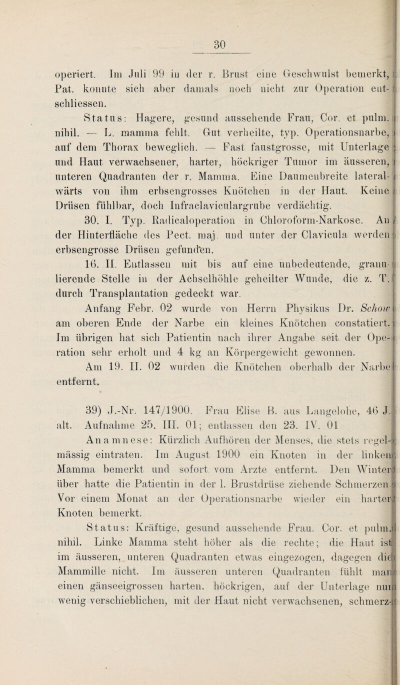 operiert. Im Juli 99 in der r. Brust eine Geschwulst bemerkt, Pat. konnte sich aber damals noch nicht zur Operation ent¬ schlossen. Status: Hagere, gesund aussehende Frau, Cor. et pulm. nihil. — L. mamma fehlt. Gut verheilte, typ. Operationsnarbe, auf dem Thorax beweglich. — Fast faustgrosse, mit Unterlage und Haut verwachsener, harter, höckriger Tumor im äusseren, unteren Quadranten der r. Mamma. Eine Daumenbreite lateral- i wärts von ihm erbsengrosses Knötchen in der Haut. Keine Drüsen fühlbar, doch Infraclaviculargrube verdächtig. 30. I. Typ. Radicaloperation in Chloroform-Narkose. An der Hinterfläche des Pect. maj. und unter der Clavicula werden erbsengrosse Drüsen gefilmten. 16. II. Entlassen mit bis auf eine unbedeutende, granu¬ lierende Stelle in der Achselhöhle geheilter Wunde, die z. T. j durch Transplantation gedeckt war. Anfang Febr. 02 wurde von Herrn Physikus Dr. Schoir c am oberen Ende der Narbe ein kleines Knötchen constatiert. { Im übrigen hat sich Patientin nach ihrer Angabe seit der Ope¬ ration sehr erholt und 4 kg an Körpergewicht gewonnen. Am 19. II. 02 wurden die Knötchen oberhalb der Narbe entfernt. 39) J.-Nr. 147/1900. Frau Elise B. aus Langelohe, 46 J. alt. Aufnahme 25. III. 01; entlassen den 23. IV. 01 Anamnese: Kürzlich Aufhören der Menses, die stets regel¬ mässig eintraten. Im August 1900 ein Knoten in der linken Mamma bemerkt und sofort vom Arzte entfernt. Den Winterf über hatte die Patientin in der 1. Brustdrüse ziehende Schmerzen. Vor einem Monat an der Operationsnarbe wieder ein harter Knoten bemerkt. Status: Kräftige, gesund aussehende Frau. Cor. et pulm. nihil. Linke Mamma steht höher als die rechte; die Haut ist im äusseren, unteren Quadranten etwas eingezogen, dagegen die Mammille nicht. Im äusseren unteren Quadranten fühlt man einen gänseeigrossen harten, höckrigen, auf der Unterlage nui wenig verschieblichen, mit der Haut nicht verwachsenen, schmerz-