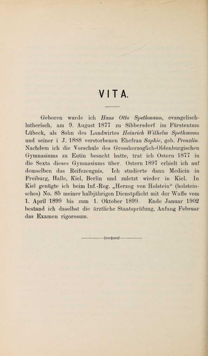 VITA. Geboren wurde ich Hans Otto Spethmann, evangelisch lutherisch, am 9. August 1877 zu Sibbersdorf im Fürstentum Lübeck, als Sohn des Landwirtes Heinrich Wilhelm Spethmann und seiner i J. 1888 verstorbenen Ehefrau Sophie, geh. Prenzlin. Nachdem ich die Vorschule des Grossherzoglich-Oldenburgischen Gymnasiums zu Eutin besucht hatte, trat ich Ostern 1877 in die Sexta dieses Gymnasiums über. Ostern 1897 erhielt ich auf demselben das Reifezeugnis. Ich studierte dann Medicin in Freiburg, Halle, Kiel, Berlin und zuletzt wieder in Kiel. In Kiel genügte ich beim Inf.-Reg. „Herzog von Holstein“ (holstein- sches) No. 85 meiner halbjährigen Dienstpflicht mit der Waffe vom 1. April 1899 bis zum 1. Oktober 1899. Ende Januar 1902 bestand ich daselbst die ärztliche Staatsprüfung, Anfang Februar das Examen rigorosum.