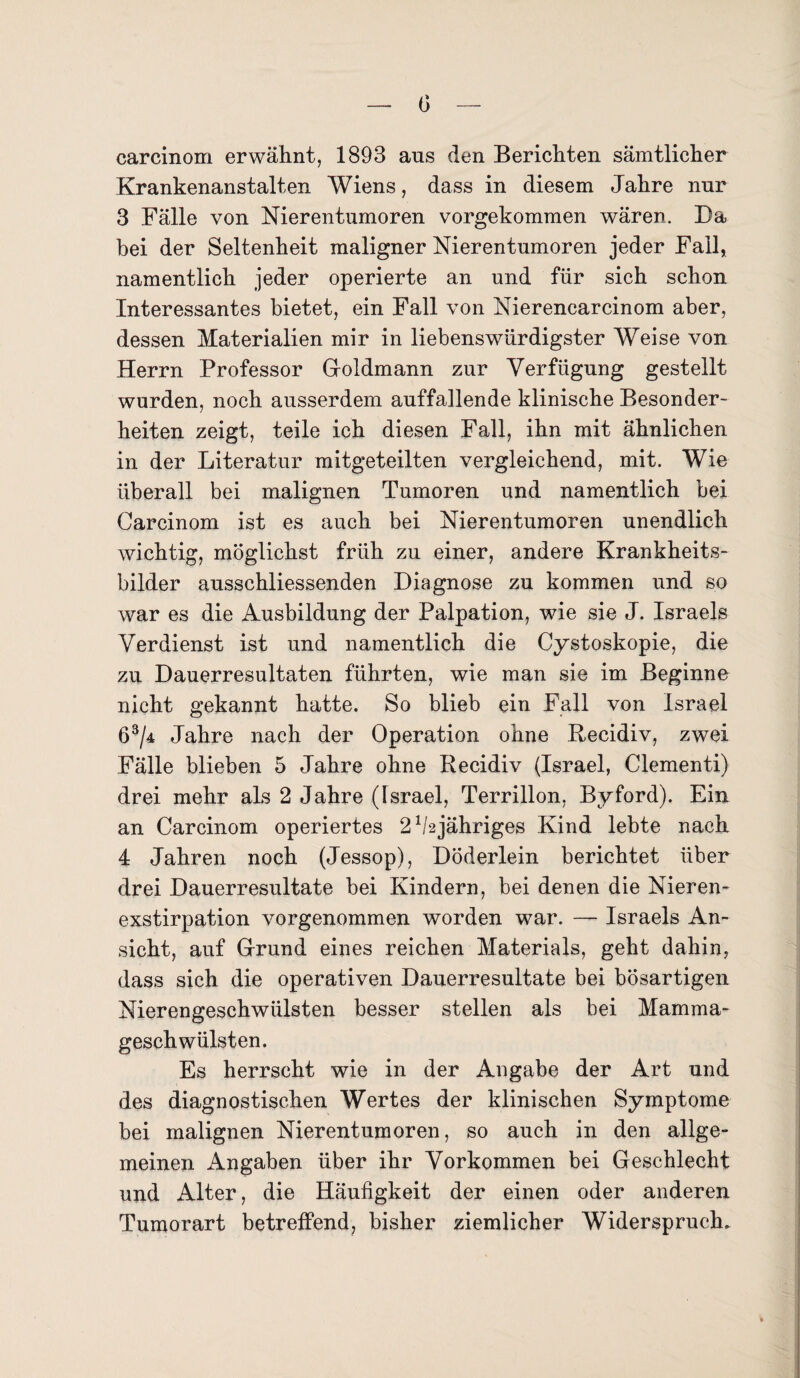 carcinom erwähnt, 1893 ans den Berichten sämtlicher Krankenanstalten Wiens, dass in diesem Jahre nur 3 Fälle von Nierentumoren vorgekommen wären. Da bei der Seltenheit maligner Nierentumoren jeder Fall, namentlich jeder operierte an und für sich schon Interessantes bietet, ein Fall von Nierencarcinom aber, dessen Materialien mir in liebenswürdigster Weise von Herrn Professor Goldmann zur Verfügung gestellt wurden, noch ausserdem auffallende klinische Besonder¬ heiten zeigt, teile ich diesen Fall, ihn mit ähnlichen in der Literatur mitgeteilten vergleichend, mit. Wie überall bei malignen Tumoren und namentlich bei Carcinom ist es auch bei Nierentumoren unendlich wichtig, möglichst früh zu einer, andere Krankheits¬ bilder ausschliessenden Diagnose zu kommen und so war es die Ausbildung der Palpation, wie sie J. Israels Verdienst ist und namentlich die Cy stoskopie, die zu Dauerresultaten führten, wie man sie im Beginne nicht gekannt hatte. So blieb ein Fall von Israel 63/4 Jahre nach der Operation ohne Recidiv, zwei Fälle blieben 5 Jahre ohne Recidiv (Israel, Clementi) drei mehr als 2 Jahre (Israel, Terrillon, Byford). Ein an Carcinom operiertes 21hjähriges Kind lebte nach 4 Jahren noch (Jessop), Döderlein berichtet über drei Dauerresultate bei Kindern, bei denen die Nieren¬ exstirpation vorgenommen worden war. — Israels An¬ sicht, auf Grund eines reichen Materials, geht dahin, dass sich die operativen Dauerresultate bei bösartigen Nierengeschwülsten besser stellen als bei Mamma¬ geschwülsten. Es herrscht wie in der Angabe der Art und des diagnostischen Wertes der klinischen Symptome bei malignen Nierentumoren, so auch in den allge¬ meinen Angaben über ihr Vorkommen bei Geschlecht und Alter, die Häufigkeit der einen oder anderen Tumorart betreffend, bisher ziemlicher Widerspruch.
