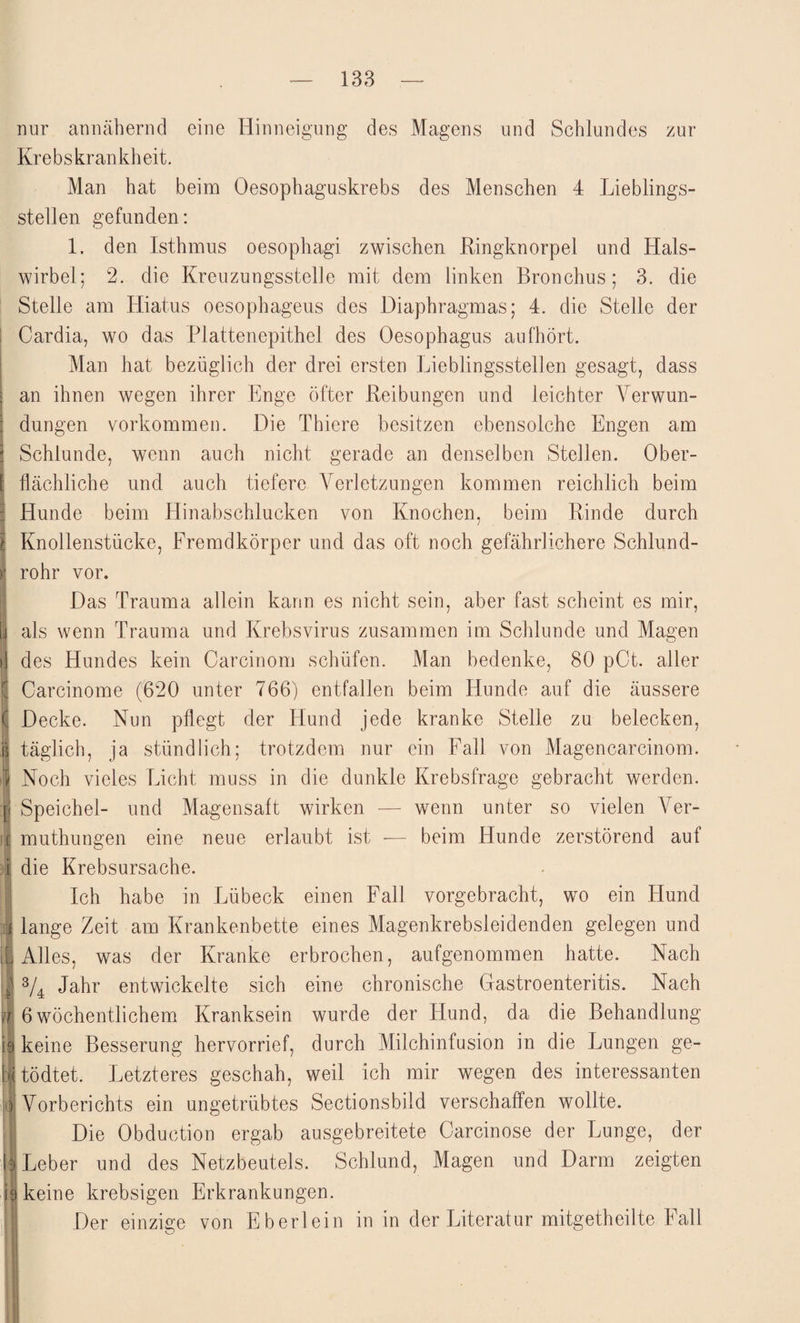 nur annähernd eine Hinneigung des Magens und Schlundes zur Krebskrankheit. Man hat beim Oesophaguskrebs des Menschen 4 Lieblings¬ stellen gefunden: 1. den Isthmus oesophagi zwischen Ringknorpel und Hals¬ wirbel; 2. die Kreuzungsstelle mit dem linken Bronchus; 3. die Stelle am Hiatus oesophageus des Diaphragmas; 4. die Stelle der Cardia, wo das Plattenepithel des Oesophagus aufhört. Man hat bezüglich der drei ersten Lieblingsstellen gesagt, dass an ihnen wegen ihrer Enge öfter Reibungen und leichter Verwun¬ dungen Vorkommen. Die Thiere besitzen ebensolche Engen am Schlunde, wenn auch nicht gerade an denselben Stellen. Ober- : Hächliche und auch tiefere Verletzungen kommen reichlich beim Hunde beim Hinabschlucken von Knochen, beim Rinde durch Knollenstücke, Fremdkörper und das oft noch gefährlichere Schlund¬ rohr vor. Das Trauma allein kann es nicht sein, aber fast scheint es mir, als wenn Trauma und Krebsvirus zusammen im Schlunde und Magen des Hundes kein Carcinom schüfen. Man bedenke, 80 pCt. aller Carcinome (620 unter 766) entfallen beim Hunde auf die äussere Decke. Nun pflegt der Hund jede kranke Stelle zu belecken, | täglich, ja stündlich; trotzdem nur ein Fall von Magencarcinom. | Noch vieles Licht muss in die dunkle Krebsfrage gebracht werden. [I Speichel- und Magensaft wirken — wenn unter so vielen Ver- Ü muthungen eine neue erlaubt ist — beim Hunde zerstörend auf i die Krebsursache. )Ich habe in Lübeck einen Fall vorgebracht, wo ein Hund lange Zeit am Krankenbette eines Magenkrebsleidenden gelegen und Alles, was der Kranke erbrochen, aufgenommen hatte. Nach ^ 3/4 Jahr entwickelte sich eine chronische Gastroenteritis. Nach j 6wöchentlichem Kranksein wurde der Hund, da die Behandlung 19 keine Besserung hervorrief, durch Milchinfusion in die Lungen ge¬ ll tödtet. Letzteres geschah, weil ich mir wegen des interessanten o Vorberichts ein ungetrübtes Sectionsbild verschaffen wollte. Die Obduction ergab ausgebreitete Garcinose der Lunge, der l| Leber und des Netzbeutels. Schlund, Magen und Darm zeigten G keine krebsigen Erkrankungen. Der einzige von Eberlein in in der Literatur mitgetheilte Fall