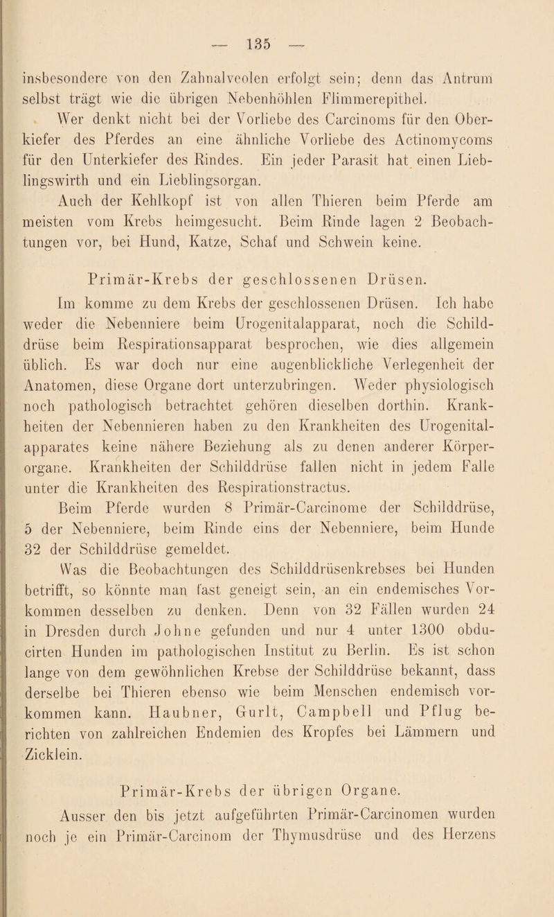 insbesondere von den Zahnalveolen erfolgt sein; denn das Antrum selbst trägt wie die übrigen Nebenhöhlen Flimmerepithel. Wer denkt nicht bei der Vorliebe des Carcinoms für den Ober¬ kiefer des Pferdes an eine ähnliche Vorliebe des Actinomycoms für den Unterkiefer des Rindes. Ein jeder Parasit hat einen Lieb- lingswirth und ein Lieblingsorgan. Auch der Kehlkopf ist von allen Thieren beim Pferde am meisten vom Krebs heimgesucht. Beim Rinde lagen 2 Beobach¬ tungen vor, bei Hund, Katze, Schaf und Schwein keine. Primär-Krebs der geschlossenen Drüsen. Im komme zu dem Krebs der geschlossenen Drüsen. Ich habe weder die Nebenniere beim Urogenitalapparat, noch die Schild¬ drüse beim Respirationsapparat besprochen, wie dies allgemein üblich. Es war doch nur eine augenblickliche Verlegenheit der Anatomen, diese Organe dort unterzubringen. Weder physiologisch noch pathologisch betrachtet gehören dieselben dorthin. Krank¬ heiten der Nebennieren haben zu den Krankheiten des Urogenital¬ apparates keine nähere Beziehung als zu denen anderer Körper- organe. Krankheiten der Schilddrüse fallen nicht in jedem Falle unter die Krankheiten des Respirationstractus. Beim Pferde wurden 8 Primär-Carcinome der Schilddrüse, 5 der Nebenniere, beim Rinde eins der Nebenniere, beim Hunde 32 der Schilddrüse gemeldet. Was die Beobachtungen des Schilddrüsenkrebses bei Hunden betrifft, so könnte man fast geneigt sein, an ein endemisches Vor¬ kommen desselben zu denken. Denn von 32 Fällen wurden 24 in Dresden durch Johne gefunden und nur 4 unter 1300 obdu- cirten Hunden im pathologischen Institut zu Berlin. Es ist schon lange von dem gewöhnlichen Krebse der Schilddrüse bekannt, dass derselbe bei Thieren ebenso wie beim Menschen endemisch Vor¬ kommen kann. Idaubner, Gurlt, Campbell und Pflug be¬ richten von zahlreichen Endemien des Kropfes bei Lämmern und Zicklein. Primär-Krebs der übrigen Organe. Ausser den bis jetzt aufgeführten Primär-Carcinomen wurden noch je ein Primär-Carcinom der Thymusdrüse und des Herzens