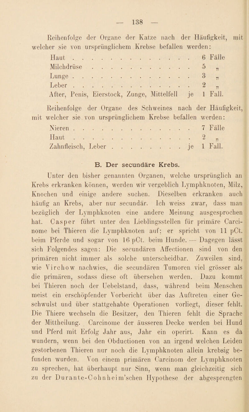 Reihenfolge der Organe der Katze nach der Häufigkeit, mit welcher sie von ursprünglichem Krebse befallen werden: Haut. Milchdrüse. Lunge . Leber . After, Penis, Eierstock, Zunge, Mittelfell je 6 Fälle 5 „ 3 2 1 n n Fall. Reihenfolge der Organe des Schweines nach der Häufigkeit, mit welcher sie von ursprünglichem Krebse befallen werden: Nieren.7 Fälle Haut ............. 2 ,, Zahnfleisch, Leber.je 1 Fall. B. Der secundäre Krebs. Unter den bisher genannten Organen, welche ursprünglich an Krebs erkranken können, werden wir vergeblich Lymphknoten, Milz, Knochen und einige andere suchen. Dieselben erkranken auch häufig an Krebs, aber nur secundär. Ich weiss zwar, dass man bezüglich der Lymphknoten eine andere Meinung ausgesprochen hat. Casper führt unter den Lieblingsstellen für primäre Carci- nome bei Thieren die Lymphknoten auf; er spricht von 11 pCt. beim Pferde und sogar von 16pCt. beim Hunde. — Dagegen lässt sich Folgendes sagen: Die secundären Affeetionen sind von den primären nicht immer als solche unterscheidbar. Zuweilen sind, wie Virchow nach wies, die secundären Tumoren viel grösser als die primären, sodass diese oft übersehen werden. Dazu kommt bei Thieren noch der Uebelstand, dass, während beim Menschen meist ein erschöpfender Vorbericht über das Auftreten einer Ge¬ schwulst und über stattgehabte Operationen vorliegt, dieser fehlt. Die Thiere wechseln die Besitzer, den Thieren fehlt die Sprache der Mittheilung. Carcinome der äusseren Decke werden bei Hund und Pferd mit Erfolg Jahr aus, Jahr ein operirt. Kann es da wundern, wenn bei den Obductionen von an irgend welchen Leiden gestorbenen Thieren nur noch die Lymphknoten allein krebsig be¬ funden wurden. Von einem primären Carcinom der Lymphknoten zu sprechen, hat überhaupt nur Sinn, wenn man gleichzeitig sich zu der Durante-Cohnheim’schen Hypothese der abgesprengten