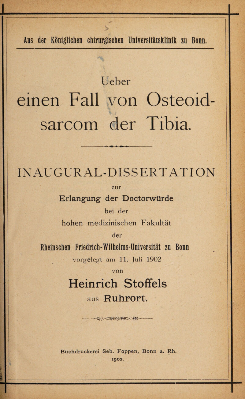 Ans der Königlichen chirurgischen Universitätsklinik zu Bonn. Leber einen Fall von Osteoid- sarcom der Tibia. INAUGURAL-DISSERTATION zur Erlangung der Doctorwürde bei der hohen medizinischen Fakultät der Rheinschen Friedrich-Willielras-UniYersltät zu Bonn <* vorgelegt am 11. Juli 1902 von Heinrich Stoffels aus Ruhrort. -- Buchdruckerei Seb. Foppen, Bonn a. Rh. 1902.