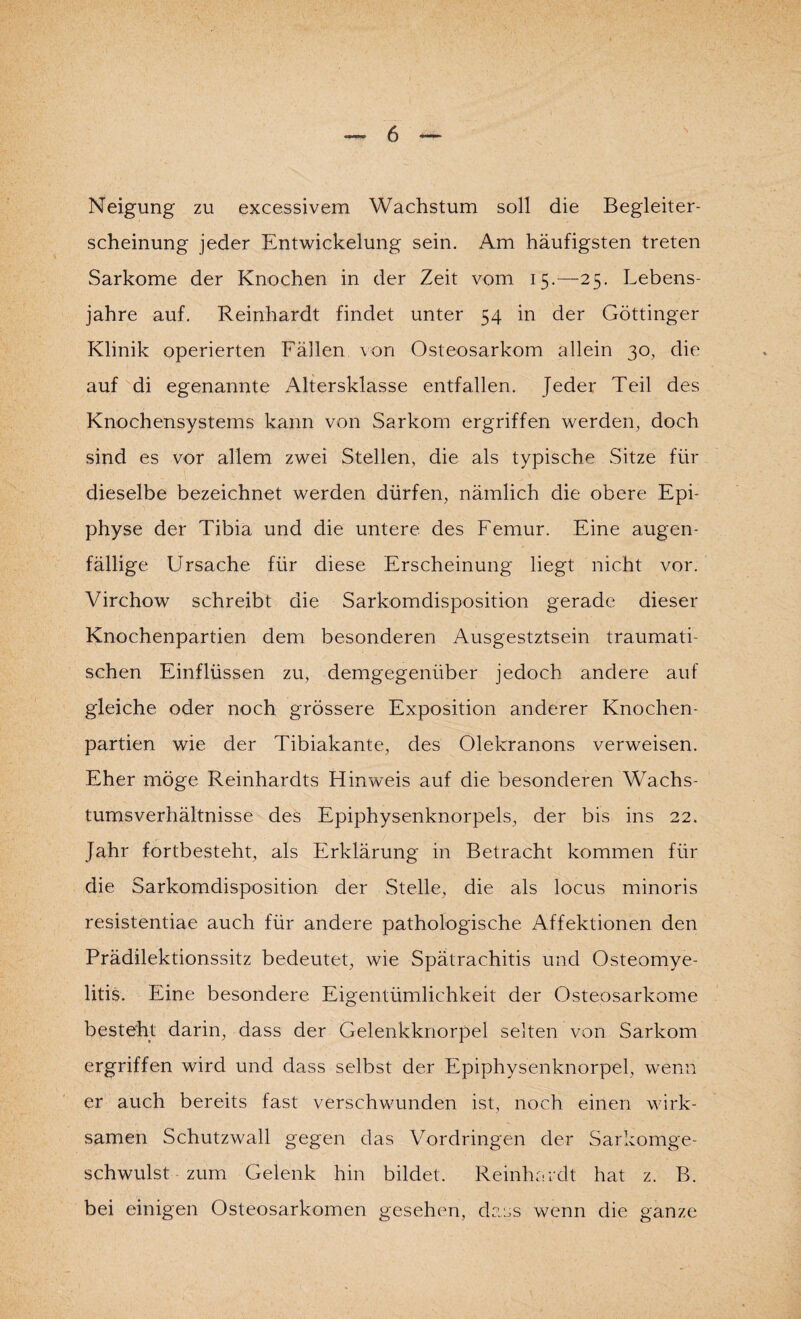 Neigung zu excessivem Wachstum soll die Begleiter¬ scheinung jeder Entwickelung sein. Am häufigsten treten Sarkome der Knochen in der Zeit vom 15.—25. Lebens¬ jahre auf. Reinhardt findet unter 54 in der Göttinger Klinik operierten Fällen von Osteosarkom allein 30, die auf di egenannte Altersklasse entfallen. Jeder Teil des Knochensystems kann von Sarkom ergriffen werden, doch sind es vor allem zwei Stellen, die als typische Sitze für dieselbe bezeichnet werden dürfen, nämlich die obere Epi¬ physe der Tibia und die untere des Femur. Eine augen¬ fällige Ursache für diese Erscheinung liegt nicht vor. Virchow schreibt die Sarkomdisposition gerade dieser Knochenpartien dem besonderen Ausgestztsein traumati¬ schen Einflüssen zu, demgegenüber jedoch andere auf gleiche oder noch grössere Exposition anderer Knochen¬ partien wie der Tibiakante, des Olekranons verweisen. Eher möge Reinhardts Hinweis auf die besonderen Wachs¬ tumsverhältnisse des Epiphysenknorpels, der bis ins 22. Jahr fortbesteht, als Erklärung in Betracht kommen für die Sarkomdisposition der Stelle, die als locus minoris resistentiae auch für andere pathologische Affektionen den Prädilektionssitz bedeutet, wie Spätrachitis und Osteomye¬ litis. Eine besondere Eigentümlichkeit der Osteosarkome besteht darin, dass der Gelenkknorpel selten von Sarkom ergriffen wird und dass selbst der Epiphysenknorpel, wenn er auch bereits fast verschwunden ist, noch einen wirk¬ samen Schutzwall gegen das Vordringen der Sarkomge¬ schwulst zum Gelenk hin bildet. Reinhardt hat z. B. bei einigen Osteosarkomen gesehen, dass wenn die ganze