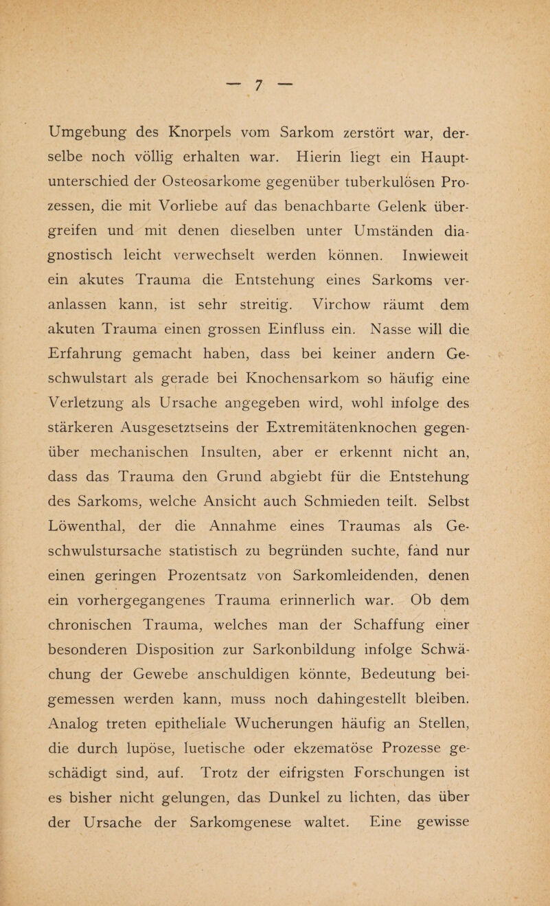 Umgebung des Knorpels vom Sarkom zerstört war, der¬ selbe noch völlig erhalten war. Hierin liegt ein Haupt¬ unterschied der Osteosarkome gegenüber tuberkulösen Pro¬ zessen, die mit Vorliebe auf das benachbarte Gelenk über¬ greifen und mit denen dieselben unter Umständen dia¬ gnostisch leicht verwechselt werden können. Inwieweit ein akutes Trauma die Entstehung eines Sarkoms ver¬ anlassen kann, ist sehr streitig. Virchow räumt dem akuten Trauma einen grossen Einfluss ein. Nasse will die Erfahrung gemacht haben, dass bei keiner andern Ge¬ schwulstart als gerade bei Knochensarkom so häufig eine Verletzung als Ursache angegeben wird, wohl infolge des stärkeren Ausgesetztseins der Extremitätenknochen gegen¬ über mechanischen Insulten, aber er erkennt nicht an, dass das Trauma den Grund abgiebt für die Entstehung des Sarkoms, welche Ansicht auch Schmieden teilt. Selbst Löwenthal, der die Annahme eines Traumas als Ge¬ schwulstursache statistisch zu begründen suchte, fand nur einen geringen Prozentsatz von Sarkomleidenden, denen ein vorhergegangenes Trauma erinnerlich war. Ob dem chronischen Trauma, welches man der Schaffung einer besonderen Disposition zur Sarkonbildung infolge Schwä¬ chung der Gewebe anschuldigen könnte, Bedeutung bei¬ gemessen werden kann, muss noch dahingestellt bleiben. Analog treten epitheliale Wucherungen häufig an Stellen, die durch lupöse, luetische oder ekzematöse Prozesse ge¬ schädigt sind, auf. Trotz der eifrigsten Forschungen ist es bisher nicht gelungen, das Dunkel zu lichten, das über der Ursache der Sarkomgenese waltet. Eine gewisse