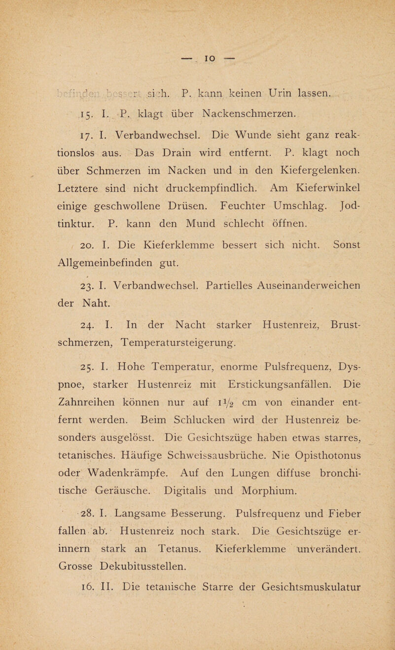 IO : 2: :r si :h. P. kann keinen Urin lassen. 15. I. P. klagt über Nackenschmerzen. 17. I. Verbandwechsel. Die Wunde sieht ganz reak¬ tionslos aus. Das Drain wird entfernt. P. klagt noch über Schmerzen im Nacken und in den Kiefergelenken. Letztere sind nicht druckempfindlich. Am Kieferwinkel einige geschwollene Drüsen. Feuchter Umschlag. Jod¬ tinktur. P. kann den Mund schlecht öffnen. 20. I. Die Kieferklemme bessert sich nicht. Sonst Ailgemeinbefinden gut. 23. I. Verbandwechsel. Partielles Auseinanderweichen der Naht. 24. I. In der Nacht starker Hustenreiz, Brust¬ schmerzen, Temperatursteigerung. 25. I. Hohe Temperatur, enorme Pulsfrequenz, Dys¬ pnoe, starker Hustenreiz mit Erstickungsanfällen. Die Zahnreihen können nur auf U/2 cm von einander ent¬ fernt werden. Beim Schlucken wird der Hustenreiz be¬ sonders ausgelösst. Die Gesichtszüge haben etwas starres, tetanisches. Häufige Schweissausbrüche. Nie Opisthotonus oder Wadenkrämpfe. Auf den Lungen diffuse bronchi- tis.che Geräusche. Digitalis und Morphium. 28. I. Langsame Besserung. Pulsfrequenz und Fieber fallen ab'. Hustenreiz noch stark. Die Gesichtszüge er¬ innern stark an Tetanus. Kieferklemme unverändert. Grosse Dekubitusstellen.