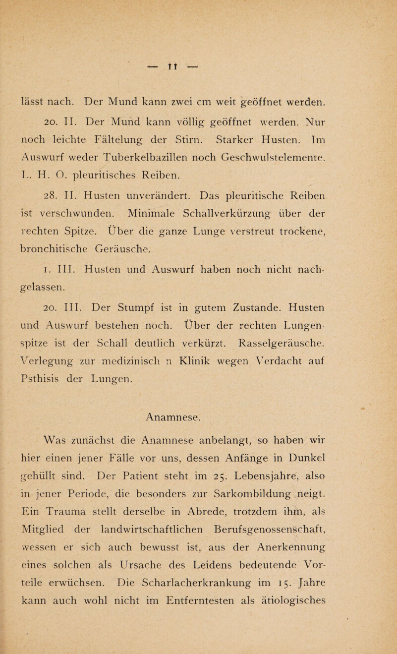 tt lässt nach. Der Mund kann zwei cm weit geöffnet werden. 20. II. Der Mund kann völlig geöffnet werden. Nur noch leichte Fältelung der Stirn. Starker Husten. Im Auswurf weder Tuherkelbazillen noch Geschwulstelemente. L. H. O. pleuritisches Reiben. 28. II. Husten unverändert. Das pleuritische Reiben ist verschwunden. Minimale Schallverkürzung über der rechten Spitze. Über die ganze Lunge verstreut trockene, bronchitische Geräusche. 1. III. Husten und Auswurf haben noch nicht nach¬ gelassen. 20. III. Der Stumpf ist in gutem Zustande. Husten und Auswurf bestehen noch. Über der rechten Lungen¬ spitze ist der Schall deutlich verkürzt. Rasselgeräusche. Verlegung zur medizinisch n Klinik wegen Verdacht auf Psthisis der Lungen. Anamnese. Was zunächst die Anamnese anbelangt, so haben wir hier einen jener Fälle vor uns, dessen Anfänge in Dunkel gehüllt sind. Der Patient steht im 25. Lebensjahre, also in jener Periode, die besonders zur Sarkombildung neigt. Ein Trauma stellt derselbe in Abrede, trotzdem ihm, als Mitglied der landwirtschaftlichen Berufsgenossenschaft, wessen er sich auch bewusst ist, aus der Anerkennung eines solchen als Ursache des Leidens bedeutende Vor¬ teile erwüchsen. Die Scharlacherkrankung im 15. Jahre kann auch wohl nicht im Entferntesten als ätiologisches