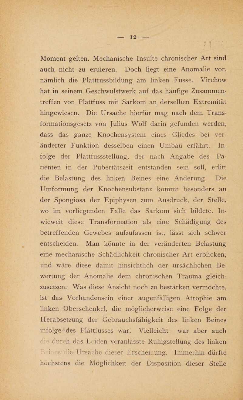 - 1*3 'S ' *~ - :1 ;C Moment gelten. Mechanische Insulte chronischer Art sind auch nicht zu eruieren. Doch liegt eine Anomalie vor, nämlich die Plattfussbildung am linken Fusse. Virchow hat in seinem Geschwulstwerk auf das häufige Zusammen¬ treffen von Plattfuss mit Sarkom an derselben Extremität hingewiesen. Die Ursache hierfür mag nach dem Trans¬ formationsgesetz von Julius Wolf darin gefunden werden, dass das ganze Knochensystem eines Gliedes bei ver¬ änderter Funktion desselben einen Umbau erfährt. In¬ folge der Plattfussstellung, der nach Angabe des Pa¬ tienten in der Pubertätszeit entstanden sein soll, erlitt die Belastung des linken Beines eine Änderung. Die Umformung der Knochensubstanz kommt besonders an der Spongiosa der Epiphysen zum Ausdruck, der Stelle, wo im vorliegenden Falle das Sarkom sich bildete. In¬ wieweit diese Transformation als eine Schädigung des betreffenden Gewebes aufzufassen ist, lässt sich schwer entscheiden. Man könnte in der veränderten Belastung eine mechanische Schädlichkeit chronischer Art erblicken, und wäre diese damit hinsichtlich der ursächlichen Be¬ wertung der Anomalie dem chronischen Trauma gleich¬ zusetzen. Was diese Ansicht noch zu bestärken vermöchte, ist das Vorhandensein einer augenfälligen Atrophie am linken Oberschenkel, die möglicherweise eine Folge der Herabsetzung der Gebrauchsfähigkeit des linken Beines infolge des Plattfusses war. Vielleicht war aber auch Ae durch das L iden vcranlasste Ruhigstellung des linken i s x Ursache dieser Erscheinung. Immerhin dürfte höchstens die Möglichkeit der Disposition dieser Stelle