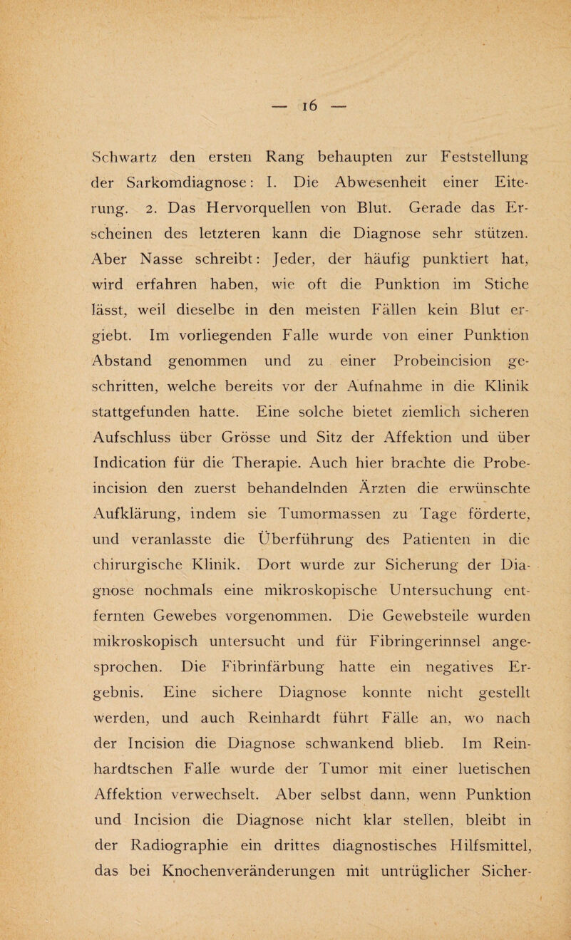 Schwartz den ersten Rang behaupten zur Feststellung der Sarkomdiagnose: I. Die Abwesenheit einer Eite¬ rung. 2. Das Hervorquellen von Blut. Gerade das Er¬ scheinen des letzteren kann die Diagnose sehr stützen. Aber Nasse schreibt: Jeder, der häufig punktiert hat, wird erfahren haben, wie oft die Punktion im Stiche lässt, weil dieselbe in den meisten Fällen kein Blut er- giebt. Im vorliegenden Falle wurde von einer Punktion Abstand genommen und zu einer Probeincision ge¬ schritten, welche bereits vor der Aufnahme in die Klinik stattgefunden hatte. Eine solche bietet ziemlich sicheren Aufschluss über Grösse und Sitz der i\ffektion und über Indication für die Therapie. Auch hier brachte die Probe¬ incision den zuerst behandelnden Ärzten die erwünschte Aufklärung, indem sie Tumormassen zu Tage förderte, und veranlasste die Überführung des Patienten in die chirurgische Klinik. Dort wurde zur Sicherung der Dia¬ gnose nochmals eine mikroskopische Untersuchung ent¬ fernten Gewebes vorgenommen. Die Gewebsteile wurden mikroskopisch untersucht und für Fibringerinnsel ange¬ sprochen. Die Fibrinfärbung hatte ein negatives Er¬ gebnis. Eine sichere Diagnose konnte nicht gestellt werden, und auch Reinhardt führt Fälle an, wo nach der Incision die Diagnose schwankend blieb. Im Rein- hardtschen Falle wurde der Tumor mit einer luetischen Affektion verwechselt. Aber selbst dann, wenn Punktion und Incision die Diagnose nicht klar stellen, bleibt in der Radiographie ein drittes diagnostisches Hilfsmittel, das bei Knochenveränderungen mit untrüglicher Sicher-