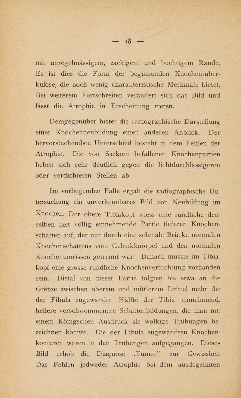 mit unregelmässigem, zackigem und buchtigem Rande. Es ist dies die Form der beginnenden Knochentuber¬ kulose, die noch wenig charakteristische Merkmale bietet. Bei weiterem Fortschreiten verändert sich das Bild und lässt die Atrophie in Erscheinung treten. Demgegenüber bietet die radiographische Darstellung einer Knochenneubildung einen anderen Anblick. Der hervorstechendste Unterschied besteht in dem Fehlen der Atrophie. Die von Sarkom befallenen Knochenpartien heben sich sehr deutlich gegen die lichtdurchlässigeren oder verdichteten Stellen ab. Im vorliegenden Falle ergab die radiographische Un¬ tersuchung ein unverkennbares Bild von Neubildung im Knochen. Der obere Tibiakopf wiess eine rundliche den¬ selben fast völlig einnehmende Partie tieferen Knochen¬ schatten auf, der nur durch eine schmale Brücke normalen Knochenschattens vom Gelenkknorpel und den normalen Knochenumrissen getrennt war. Danach musste im Tibia¬ kopf eine grosse rundliche Knochenverdichtung vorhanden sein. Distal von dieser Partie folgten bis etwa an die Grenze zwischen oberem und mittlerem Drittel mehr die der Fibula zugewandte Hälfte der Tibia einnehmend, hellere verschwommenere Schattenbildungen, die man mit einem Königschen Ausdruck als wolkige Trübungen be¬ zeichnen könnte. Die der Fibula zugewandten Knochen¬ konturen waren in den Trübungen aufgegangen. Dieses Bild erhob die Diagnose „Tumor” zur Gewissheit Das Fehlen jedweder Atrophie bei dem ausdegehnten