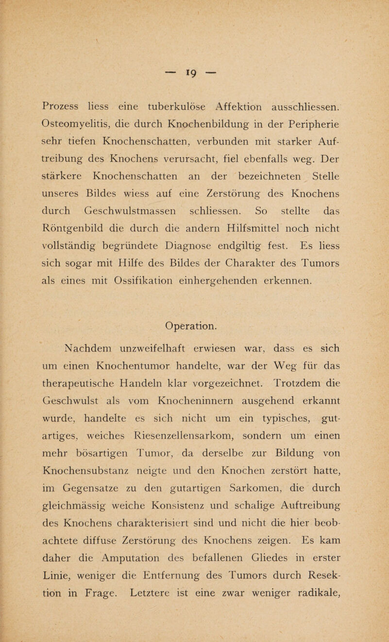 Prozess Hess eine tuberkulöse Affektion ausschliessen. Osteomyelitis, die durch Knochenbildung in der Peripherie sehr tiefen Knochenschatten, verbunden mit starker Auf¬ treibung des Knochens verursacht, fiel ebenfalls weg. Der stärkere Knochenschatten an der bezeichneten Stelle unseres Bildes wiess auf eine Zerstörung des Knochens durch Geschwulstmassen schliessen. So stellte das Röntgenbild die durch die andern Hilfsmittel noch nicht vollständig begründete Diagnose endgiltig fest. Es liess sich sogar mit Hilfe des Bildes der Charakter des Tumors als eines mit Ossifikation einhergehenden erkennen. Operation. Nachdem unzweifelhaft erwiesen war, dass es sich um einen Knochentumor handelte, war der Weg für das therapeutische Handeln klar vorgezeichnet. Trotzdem die Geschwulst als vom Knocheninnern ausgehend erkannt wurde, handelte es sich nicht um ein typisches, gut¬ artiges, weiches Riesenzellensarkom, sondern um einen mehr bösartigen Tumor, da derselbe zur Bildung von Knochensubstanz neigte und den Knochen zerstört hatte, im Gegensätze zu den gutartigen Sarkomen, die durch gleichmässig weiche Konsistenz und schalige Auftreibung des Knochens charakterisiert sind und nicht die hier beob¬ achtete diffuse Zerstörung des Knochens zeigen. Es kam daher die Amputation des befallenen Gliedes in erster Linie, weniger die Entfernung des Tumors durch Resek¬ tion in Frage. Letztere ist eine zwar weniger radikale,