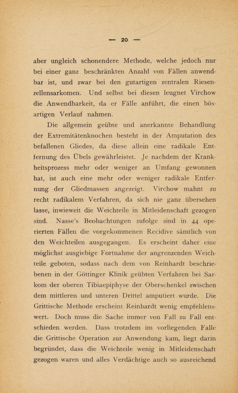 aber ungleich schonendere Methode, welche jedoch nur bei einer ganz beschränkten Anzahl von Fällen anwend¬ bar ist, und zwar bei den gutartigen zentralen Riesen - zellensarkomen. Und selbst bei diesen leugnet Virchow die Anwendbarkeit, da er Fälle anführt, die einen bös¬ artigen Verlauf nahmen. Die allgemein geübte und anerkannte Behandlung der Extremitätenknochen besteht in der Amputation des befallenen Gliedes, da diese allein eine radikale Ent¬ fernung des Übels gewährleistet. Je nachdem der Krank¬ heitsprozess mehr oder weniger an Umfang gewonnen hat, ist auch eine mehr oder weniger radikale Entfer¬ nung der Gliedmassen angezeigt. Virchow mahnt zu recht radikalem Verfahren, da sich nie ganz übersehen lasse, inwieweit die Weichteile in Mitleidenschaft gezogen sind. Nasse’s Beobachtungen zufolge sind in 44 ope¬ rierten Fällen die vorgekommenen Recidive sämtlich von den Weichteilen ausgegangen. Es erscheint daher eine möglichst ausgiebige Fortnahme der angrenzenden Weich¬ teile geboten, sodass nach dem von Reinhardt beschrie¬ benen in der Göttinger Klinik geübten Verfahren bei Sar¬ kom der oberen Tibiaepiphyse der Oberschenkel zwischen dem mittleren und unteren Drittel amputiert wurde. Die Grittische Methode erscheint Reinhardt wenig empfehlens¬ wert. Doch muss die Sache immer von Fall zu Fall ent¬ schieden werden. Dass trotzdem im vorliegenden Falle die Grittische Operation zur Anwendung kam, liegt darin begründet, dass die Weichteile wenig in Mitleidenschaft gezogen waren und alles Verdächtige auch so ausreichend