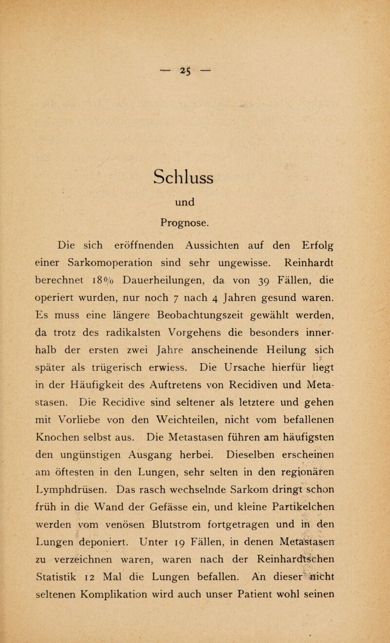 Schluss und Prognose. Die sich eröffnenden Aussichten auf den Erfolg einer Sarkomoperation sind sehr ungewisse. Reinhardt berechnet 180/0 Dauerheilungen, da von 39 Fällen, die operiert wurden, nur noch 7 nach 4 Jahren gesund waren. Es muss eine längere Beobachtungszeit gewählt werden, da trotz des radikalsten Vorgehens die besonders inner¬ halb der ersten zwei Jahre anscheinende Heilung sich später als trügerisch erwiess. Die Ursache hierfür liegt in der Häufigkeit des Auftretens von Recidiven und Meta¬ stasen. Die Recidive sind seltener als letztere und gehen mit Vorliebe von den Weichteilen, nicht vom befallenen Knochen selbst aus. Die Metastasen führen am häufigsten den ungünstigen Ausgang herbei. Dieselben erscheinen am öftesten in den Lungen, sehr selten in den regionären Lymphdrüsen. Das rasch wechselnde Sarkom dringt schon früh in die Wand der Gefässe ein, und kleine Partikelchen werden vom venösen Blutstrom fortgetragen und in den *,,r Lungen deponiert. Unter 19 Fällen, in denen Metastasen zu verzeichnen waren, waren nach der Reinhardtsehen Statistik 12 Mal die Lungen befallen. An dieser nicht seltenen Komplikation wird auch unser Patient wohl seinen