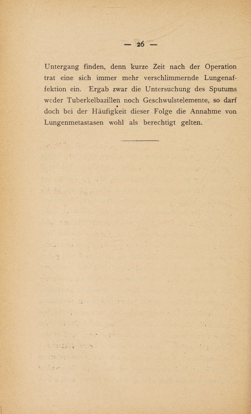 Untergang finden, denn kurze Zeit nach der Operation trat eine sich immer mehr verschlimmernde Lungenaf¬ fektion ein. Ergab zwar die Untersuchung des Sputums weder Tuberkelbazillen noch Geschwulstelemente, so darf doch bei der Häufigkeit dieser Folge die Annahme von Lungenmetastasen wohl als berechtigt gelten. i