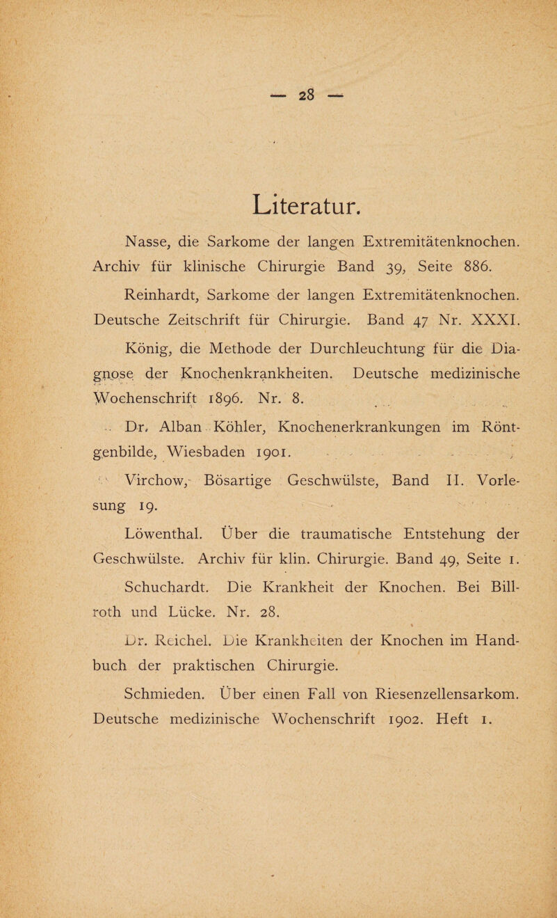 Literatur. Nasse, die Sarkome der langen Extremitätenknochen. Archiv für klinische Chirurgie Band 39, Seite 886. Reinhardt, Sarkome der langen Extremitätenknochen. Deutsche Zeitschrift für Chirurgie. Band 47 Nr. XXXI. König, die Methode der Durchleuchtung für die Dia¬ gnose der Knochenkrankheiten. Deutsche medizinische Wochenschrift 1896. Nr. 8. . Dr, Alban Köhler, Knochenerkrankungen im Rönt¬ genbilde, Wiesbaden 1901. ■ - Virchow/ Bösartige Geschwülste, Band II. Vorle¬ sung 19. Löwenthal. Über die traumatische Entstehung der Geschwülste. Archiv für klin. Chirurgie. Band 49, Seite 1. Schuchardt. Die Krankheit der Knochen. Bei Bill- roth und Lücke. Nr. 28. ♦ i^r. Reichel. Die Krankheiten der Knochen im Hand¬ buch der praktischen Chirurgie. Schmieden. Über einen Fall von Riesenzellensarkom. Deutsche medizinische Wochenschrift 1902. Heft 1.