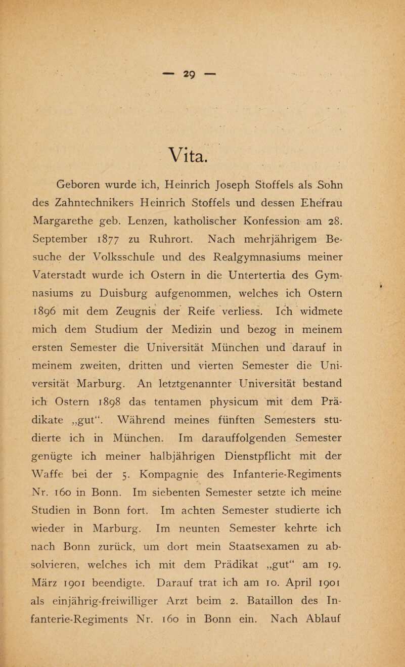 Vita. Geboren wurde ich, Heinrich Joseph Stoffels als Sohn des Zahntechnikers Heinrich Stoffels und dessen Ehefrau Margarethe geb. Lenzen, katholischer Konfession am 28. September 1877 zu Ruhrort. Nach mehrjährigem Be¬ suche der Volksschule und des Realgymnasiums meiner Vaterstadt wurde ich Ostern in die Untertertia des Gym¬ nasiums zu Duisburg aufgenommen, welches ich Ostern 1896 mit dem Zeugnis der Reife verliess. Ich widmete mich dem Studium der Medizin und bezog in meinem ersten Semester die Universität München und darauf in meinem zweiten, dritten und vierten Semester die Uni¬ versität Marburg. An letztgenannter Universität bestand ich Ostern 1898 das tentamen physicum mit dem Prä¬ dikate „gut“. Während meines fünften Semesters stu¬ dierte ich in München. Im darauffolgenden Semester genügte ich meiner halbjährigen Dienstpflicht mit der Waffe bei der 5. Kompagnie des Infanterie-Regiments Nr. 160 in Bonn. Im siebenten Semester setzte ich meine Studien in Bonn fort. Im achten Semester studierte ich wieder in Marburg. Im neunten Semester kehrte ich nach Bonn zurück, um dort mein Staatsexamen zu ab¬ solvieren, welches ich mit dem Prädikat „gut“ am 19. März 1901 beendigte. Darauf trat ich am 10. April 1901 als einjährig-freiwilliger Arzt beim 2. Bataillon des In¬ fanterie-Regiments Nr. 160 in Bonn ein. Nach Ablauf