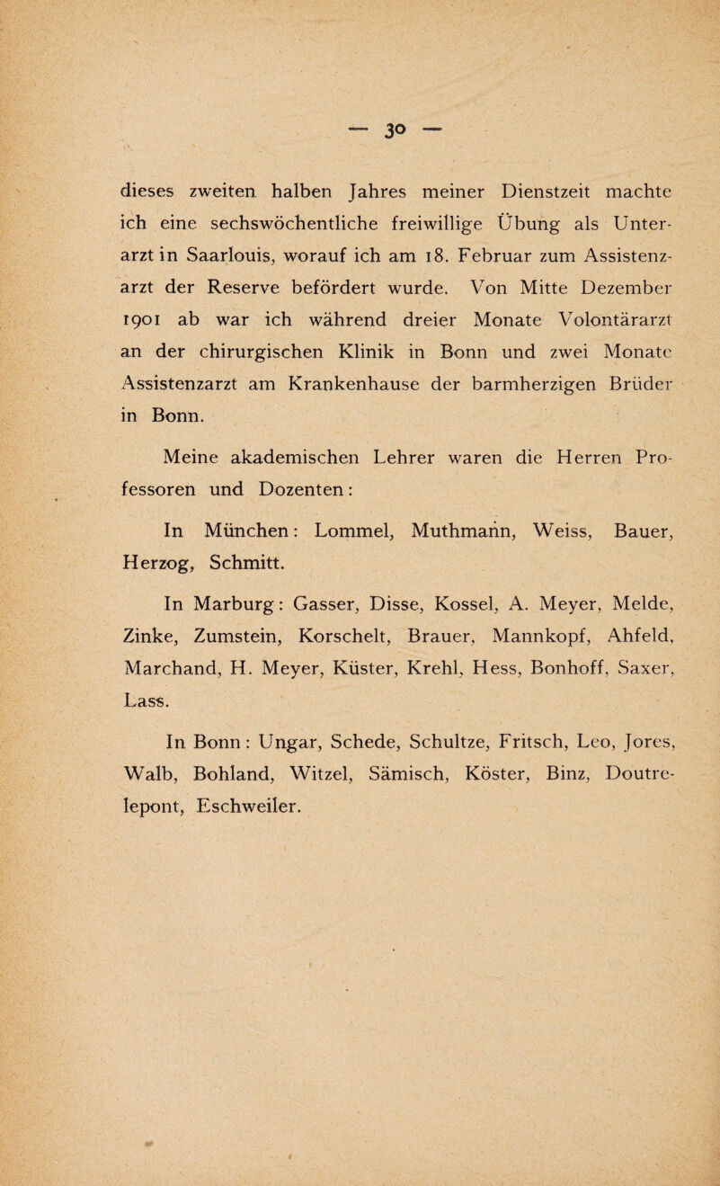 dieses zweiten halben Jahres meiner Dienstzeit machte ich eine sechswöchentliche freiwillige Übung als Unter¬ arztin Saarlouis, worauf ich am 18. Februar zum Assistenz¬ arzt der Reserve befördert wurde. Von Mitte Dezember 1901 ab war ich während dreier Monate Volontärarzt an der chirurgischen Klinik in Bonn und zwei Monate Assistenzarzt am Krankenhause der barmherzigen Brüder in Bonn. Meine akademischen Lehrer waren die Herren Pro¬ fessoren und Dozenten: In München: Lommel, Muthmann, Weiss, Bauer, Herzog, Schmitt. In Marburg: Gasser, Disse, Kossel, A. Meyer, Melde, Zinke, Zumstein, Korschelt, Brauer, Mannkopf, Ahfeld, Marchand, H. Meyer, Küster, Krehl, Hess, Bonhoff, Saxer, Lass. In Bonn: Ungar, Schede, Schultze, Fritsch, Leo, Jores, Walb, Bohland, Witzei, Sämisch, Köster, Binz, Doutre- lepont, Eschweiler.