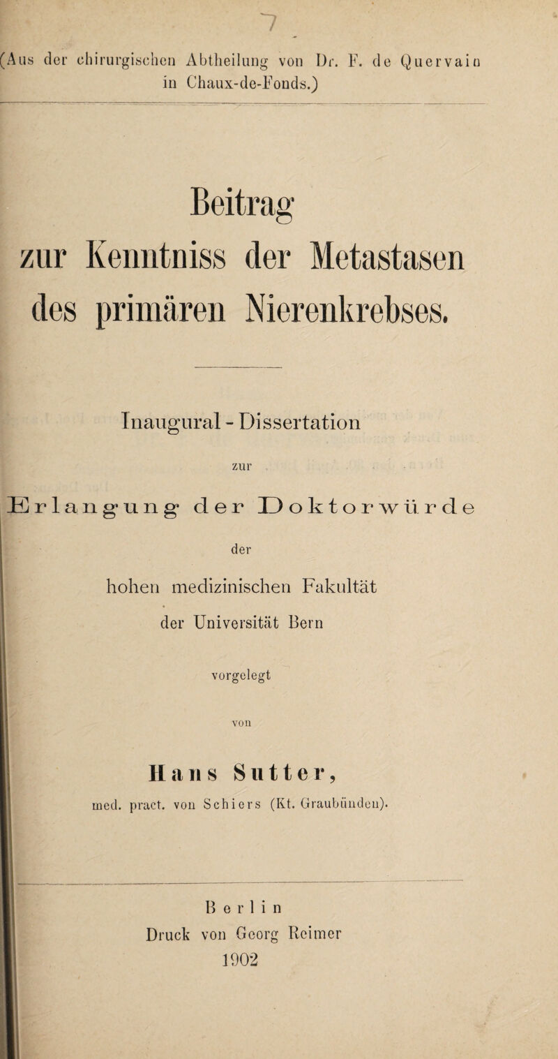 Aus der chirurgischen Abtheilung von Dr. F. de Quervain in Chaux-de-Fonds.) Beitrag zur Kenntniss der Metastasen des primären Nierenkrebses. Inaugural - Dissertation zur Erlangung1 der I) oktorwürde der hohen medizinischen Fakultät der Universität Bern vorgelegt von Hans S litt er, med. pract. von Schiers (Kt. Graubiindeu). B e r 1 i n Druck von Georg Reimer 1902