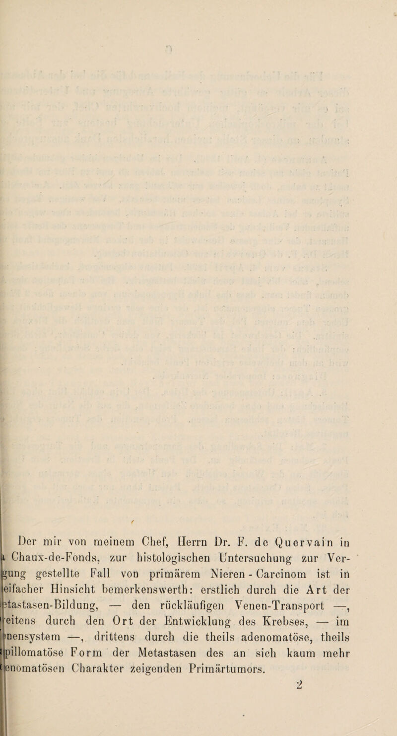 Der mir von meinem Chef, Herrn Dr. F. de Quervain in b. Chaux-de-Fonds, zur histologischen Untersuchung zur Ver¬ dung gestellte Fall von primärem Nieren - Carcinom ist in leifacher Hinsicht bemerkenswerth: erstlich durch die Art der iptastasen-Bildung, — den rückläufigen Venen-Transport —, Seitens durch den Ort der Entwicklung des Krebses, — im fnensystem —, drittens durch die theils adenomatöse, theils < pillomatöse Form der Metastasen des an sich kaum mehr jfenomatösen Charakter zeigenden Primärtumors.