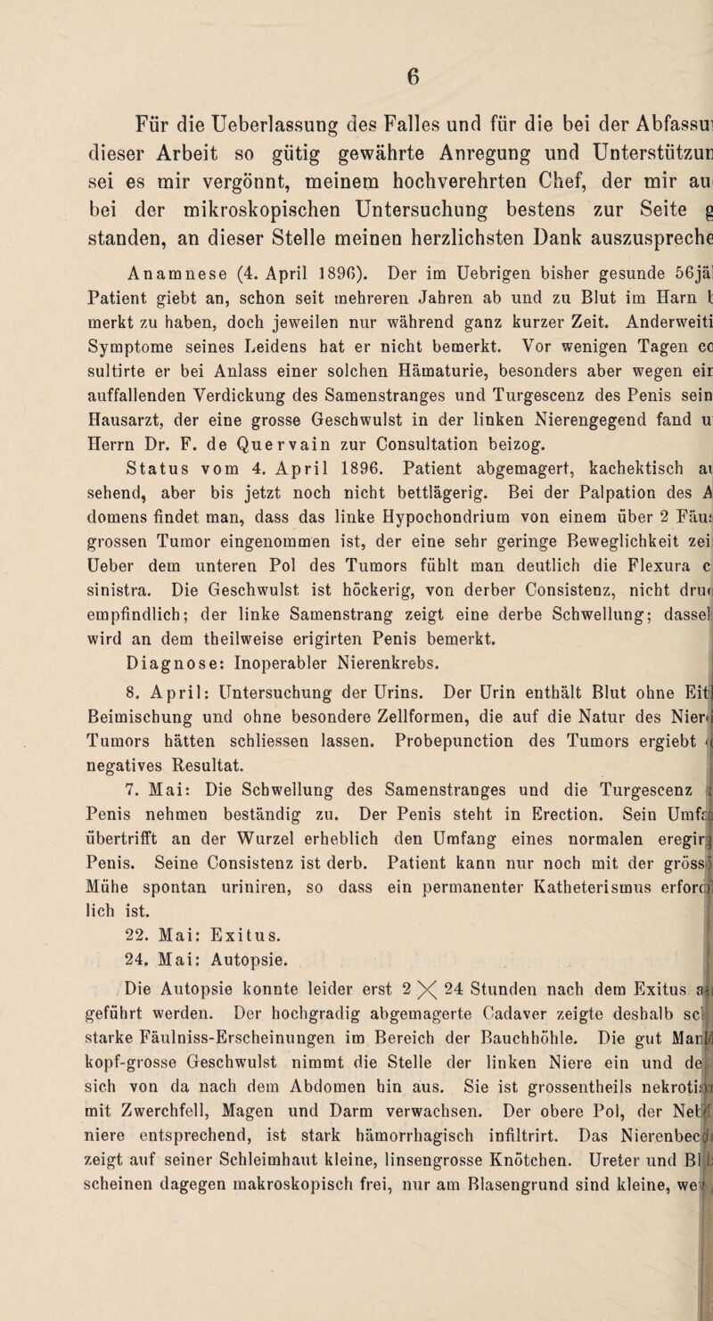 Für die Ueberlassung des Falles und für die bei der Abfassui dieser Arbeit so gütig gewährte Anregung und Unterstützun sei es mir vergönnt, meinem hochverehrten Chef, der mir au bei der mikroskopischen Untersuchung bestens zur Seite g standen, an dieser Stelle meinen herzlichsten Dank auszuspreche Anamnese (4. April 1890). Der im Uebrigen bisher gesunde 56jäl Patient giebt an, schon seit mehreren Jahren ab und zu Blut im Harn 1 merkt zu haben, doch jeweilen nur während ganz kurzer Zeit. Anderweiti Symptome seines Leidens hat er nicht bemerkt. Vor wenigen Tagen cc sultirte er bei Anlass einer solchen Hämaturie, besonders aber wegen eir auffallenden Verdickung des Samenstranges und Turgescenz des Penis sein Hausarzt, der eine grosse Geschwulst in der linken Nierengegend fand u Herrn Dr. F. de Quervain zur Consultation beizog. Status vom 4. April 1896. Patient abgemagert, kachektisch ai sehend, aber bis jetzt noch nicht bettlägerig. Bei der Palpation des A domens findet man, dass das linke Hypochondrium von einem über 2 Fäua grossen Tumor eingenommen ist, der eine sehr geringe Beweglichkeit zei Ueber dem unteren Pol des Tumors fühlt man deutlich die Flexura c sinistra. Die Geschwulst ist höckerig, von derber Consistenz, nicht drin empfindlich; der linke Samenstrang zeigt eine derbe Schwellung; dassel wird an dem theilweise erigirten Penis bemerkt. Diagnose: Inoperabler Nierenkrebs. 8. April: Untersuchung der Urins. Der Urin enthält Blut ohne Eit] Beimischung und ohne besondere Zellformen, die auf die Natur des Nierd Tumors hätten schliessen lassen. Probepunction des Tumors ergiebt negatives Resultat. 7. Mai: Die Schwellung des Samenstranges und die Turgescenz ; Penis nehmen beständig zu. Der Penis steht in Erection. Sein Umfo übertrifft an der Wurzel erheblich den Umfang eines normalen eregirg Penis. Seine Consistenz ist derb. Patient kann nur noch mit der gross) Mühe spontan uriniren, so dass ein permanenter Katheterismus erforcijl lieh ist. 22. Mai: Exitus. 24. Mai: Autopsie. Die Autopsie konnte leider erst 2X24 Stunden nach dem Exitus aai geführt werden. Der hochgradig abgemagerte Cadaver zeigte deshalb sei starke Fäulniss-Erscheinungen im Bereich der Bauchhöhle. Die gut Mariä kopf-grosse Geschwulst nimmt die Stelle der linken Niere ein und de sich von da nach dem Abdomen hin aus. Sie ist grossentheils nekrotim mit Zwerchfell, Magen und Darm verwachsen. Der obere Pol, der Nell niere entsprechend, ist stark hämorrhagisch infiltrirt. Das Nierenbecch zeigt auf seiner Schleimhaut kleine, linsengrosse Knötchen. Ureter und Bl b scheinen dagegen makroskopisch frei, nur am Blasengrund sind kleine, we ? f