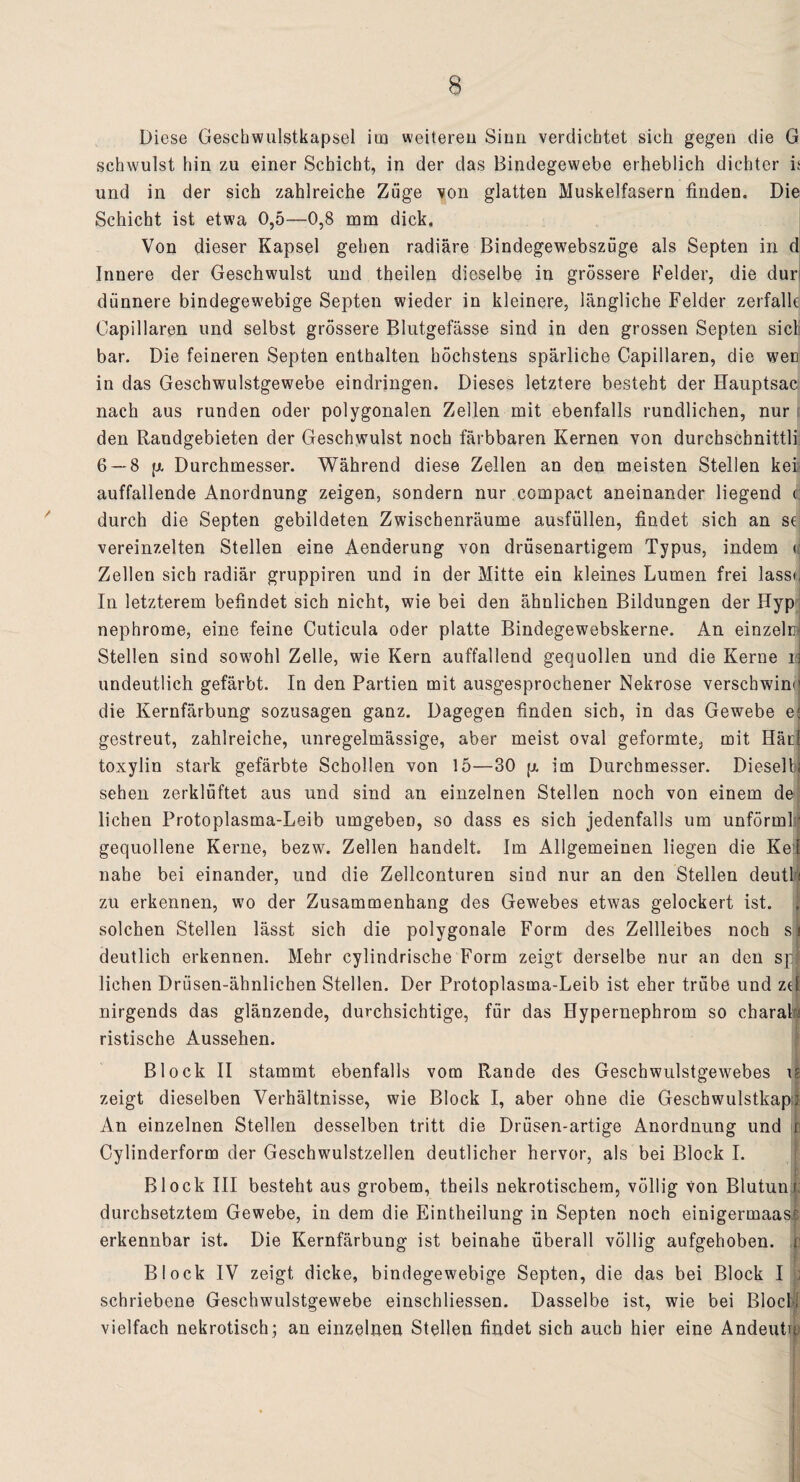 Diese Geschwulstkapsel im weiteren Sinn verdichtet sich gegen die G schwulst hin zu einer Schicht, in der das Bindegewebe erheblich dichter is und in der sich zahlreiche Züge von glatten Muskelfasern finden. Die Schicht ist etwa 0,5—0,8 mm dick. Von dieser Kapsel gehen radiäre Bindegewebszüge als Septen in d Innere der Geschwulst und theilen dieselbe in grössere Felder, die dur dünnere bindegewebige Septen wieder in kleinere, längliche Felder zerfalle Oapillaren und selbst grössere Blutgefässe sind in den grossen Septen siel bar. Die feineren Septen enthalten höchstens spärliche Capillaren, die wen in das Geschwulstgewebe eindringen. Dieses letztere besteht der Hauptsac nach aus runden oder polygonalen Zeilen mit ebenfalls rundlichen, nur den Randgebieten der Geschwulst noch färbbaren Kernen von durehschnittli 6 — 8 p. Durchmesser. Während diese Zellen an den meisten Stellen kei auffallende Anordnung zeigen, sondern nur compact aneinander liegend i durch die Septen gebildeten Zwischenräume ausfüllen, findet sich an st vereinzelten Stellen eine Aenderung von drüsenartigem Typus, indem r Zellen sich radiär gruppiren und in der Mitte ein kleines Lumen frei lasse In letzterem befindet sich nicht, wie bei den ähnlichen Bildungen der Hyp nephrome, eine feine Cuticula oder platte Bindegewebskerne. An einzeln Stellen sind sowohl Zelle, wie Kern auffallend gequollen und die Kerne u undeutlich gefärbt. In den Partien mit ausgesprochener Nekrose verschwind die Kernfärbung sozusagen ganz. Dagegen finden sich, in das Gewebe e; gestreut, zahlreiche, unregelmässige, aber meist oval geformte, mit Häuf toxylin stark gefärbte Schollen von 15—30 p. im Durchmesser. Dieselb< sehen zerklüftet aus und sind an einzelnen Stellen noch von einem dej liehen Protoplasma-Leib umgeben, so dass es sich jedenfalls um unförmlr gequollene Kerne, bezw. Zellen handelt Im Allgemeinen liegen die Kei nahe bei einander, und die Zellconturen sind nur an den Stellen deutl < zu erkennen, wo der Zusammenhang des Gewebes etwas gelockert ist. , solchen Stellen lässt sich die polygonale Form des Zellleibes noch si deutlich erkennen. Mehr cylindrische Form zeigt derselbe nur an den spj liehen Drüsen-ähnlichen Stellen. Der Protoplasma-Leib ist eher trübe und zei nirgends das glänzende, durchsichtige, für das Hypernephrom so ebarak ristische Aussehen. Block II stammt ebenfalls vom Rande des Geschwulstgewebes r? zeigt dieselben Verhältnisse, wie Block I, aber ohne die Geschwulstkapj An einzelnen Stellen desselben tritt die Drüsen-artige Anordnung und 1 Cylinderform der Geschwulstzellen deutlicher hervor, als bei Block I. Block III besteht aus grobem, theils nekrotischem, völlig von Blutunu durchsetztem Gewebe, in dem die Eintheilung in Septen noch einigermaas? erkennbar ist. Die Kernfärbung ist beinahe überall völlig aufgehoben, r Block IV zeigt dicke, bindegewebige Septen, die das bei Block I : schriebene Geschwulstgewebe einschliessen. Dasselbe ist, wie bei Block vielfach nekrotisch; an einzelnen Stellen findet sich auch hier eine Andeutu