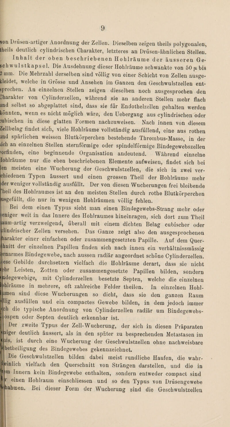 von Dr iiseu-artiger Anordnung der Zellen. Dieselben zeigen theils polygonalen, fcheils deutlich cylindrischen Charakter, letzteres an Drüsen-ähnlichen Stellen. Inhalt der oben beschriebenen Hohl räume der äusseren G e- sch wulstkapsel. Die Ausdehnung dieser Hohlräume schwankte von 50 p. bis 2 mm. Die Mehrzahl derselben sind völlig von einer Schicht von Zellen ausge¬ kleidet, welche in Grösse und Ansehen im Ganzen den Geschwulstzellen ent¬ sprochen. An einzelnen Stellen zeigen dieselben noch ausgesprochen den Charakter von Cylinderzellen, während sie an anderen Stellen mehr flach und selbst so abgeplattet sind, dass sie für Endothelzellen gehalten werden könnten, wenn es nicht möglich wäre, den Uebergang aus cylindrischen oder iubischen in diese glatten Formen nachzuweisen. Nach innen von diesem Zellbelag findet sich, viele Hohlräume vollständig ausfüllend, eine aus rothen und spärlichen weissen Blutkörperchen bestehende Thrombus-Masse, in der sich an einzelnen Stellen sternförmige oder spindelförmige Bindegewebszeilen ’orfinden, eine beginnende Organisation andeutend. Während einzelne Iohlräume nur die eben beschriebenen Elemente aufweisen, findet sich bei ilen meisten eine Wucherung der Geschwulstzellen, die sich in zwei ver¬ schiedenen Typen äussert und einen grossen Theil der Hohlräume mehr (der weniger vollständig ausfüllt. Der von diesen Wucherungen frei bleibende fheil des Hohlraumes ist an den meisten Stellen durch rothe Blutkörperchen jusgefüllt, die nur in wenigen Hohlräumen völlig fehlen. Bei dem einen Typus sieht man einen Bindegewebs-Strang mehr oder jeniger weit in das Innere des Hohlraumes hineinragen, sich dort zum Theil (aum-artig verzweigend, überall mit einem dichten Belag cubischer oder jrlmdrischer Zellen versehen. Das Ganze zeigt also den ausgesprochenen Jjharakter einer einfachen oder zusammengesetzten Papille. Auf dem Quer- i|hnitt der einzelnen Papillen finden sich nach innen ein verhältnissmässig i|rnarmes Bindegewebe, nach aussen radiär angeordnet schöne Cylinderzellen. lese Gebilde durchsetzen vielfach die Hohlräume derart, dass sie nicht phr Leisten, Zotten oder zusammengesetzte Papillen bilden, sondern ifcdegewebige, mit Cylinderzellen besetzte Septen, welche die einzelnen Rhl räume in mehrere, oft zahlreiche Felder theilen. In einzelnen Hohl- ipmen sind diese Wucherungen so dicht, dass sie den ganzen Raum |<|lig ausfüllen und ein compactes Gewebe bilden, in dem jedoch immer |ph die typische Anordnung von Cylinderzellen radiär um Bindegewebs- ||ospen oder Septen deutlich erkennbar ist. Der zweite Typus der Zell-Wucherung, der sich in diesen Präparaten tljüiger deutlich äussert, als in den später zu besprechenden Metastasen im |Jiis, ist durch eine Wucherung der Geschwulstzellen ohne nachweisbare ilbetheiligung des Bindegewebes gekennzeichnet. | Die Geschwulstzellen bilden dabei meist rundliche Haufen, die wahr- dieinlich vielfach den Querschnitt von Strängen darstellen, und die in ||m Innern kein Bindegewebe enthalten, sondern entweder compact sind Tr einen Hohlraum einschliessen und so den Typus von Drüsengewebe f'jhahmen. Bei dieser Form der Wucherung sind die Geschwulstzellen