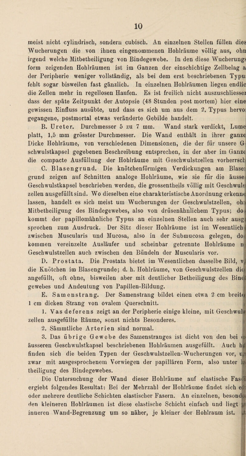 meist nicht eylindrisch, sondern cubisch. An einzelnen Stellen füllen dies Wucherungen die von ihnen eingenommenen Hohlräume völlig aus, ohn irgend welche Mitbetheiligung von Bindegewebe. In den diese Wucherung^ form zeigenden Hohlräumen ist im Ganzen der einschichtige Zellbelag a der Peripherie weniger vollständig, als bei dem erst beschriebenen Typu: fehlt sogar bisweilen fast gänzlich. In einzelnen Hohlräumen liegen endlic die Zellen mehr in regellosen Haufen. Es ist freilich nicht auszuschliessei dass der späte Zeitpunkt der Autopsie (48 Stunden post mortem) hier eine gewissen Einfluss ausübte, und dass es sich um aus dem 2, Typus hervo; gegangene, postmortal etwas veränderte Gebilde handelt, B. Ureter. Durchmesser 5 zu 7 mm. Wand stark verdickt, Lume platt, 1,5 mm grösster Durchmesser. Die Wand enthält in ihrer ganze Dicke Hohlräume, von verschiedenen Dimensionen, die der für unsere G schwulstkapsel gegebenen Beschreibung entsprechen, in der aber im Ganze die compacte Ausfüllung der Hohlräume mit Geschwulstzellen vorherrsch: C. Blasengrund. Die knötchenförmigen Verdickungen am Blaser, grund zeigen auf Schnitten analoge Hohlräume, wie sie für die äusse: Geschwulstkapsel beschrieben werden, die grossentheils völlig mit Geschwuls- zellen ausgefüllt sind. Wo dieselben eine charakteristische Anordnung erkenn« j lassen, handelt es sich meist um Wucherungen der Geschwulstzellen, ohij Mitbetheiligung des Bindegewebes, also von drüsenähnlichem Typus; do » kommt der papillomähnliche Typus an einzelnen Stellen auch sehr ausgi sprochen zum Ausdruck. Der Sitz dieser Hohlräume ist im Wesentlich j zwischen Muscularis und Mucosa, also in der Submucosa gelegen, do kommen vereinzelte Ausläufer und scheinbar getrennte Hohlräume n Geschwulstzellen auch zwischen den Bündeln der Muscularis vor. D. Prostata. Die Prostata bietet im Wesentlichen dasselbe Bild, vll die Knötchen im Blasengrunde; d. h. Hohlräume, von Geschwulstzellen did angefüllt, oft ohne, bisweilen aber mit deutlicher Betheiligung des Bind gewebes und Andeutung von Papillen-Bildung. E. Samenstrang. Der Samenstrang bildet einen etwa 2 cm breiUr 1 cm dicken Strang von ovalem Querschnitt. 1. Vas deferens zeigt an der Peripherie einige kleine, mit Geschwulv zellen ausgefüllte Räume, sonst nichts Besonderes. 2. Sämmtliche Arterien sind normal. 3. Das übrige Gewebe des Samenstranges ist dicht von den bei <b< äusseren Geschwulstkapsel beschriebenen Hohlräumen ausgefüllt. Auch hü finden sich die beiden Typen der Geschwulstzellen-Wueherungen vor, ul zwar mit ausgesprochenem Vorwiegen der papillären Form, also unter ](& theiligung des Bindegewebes. Die Untersuchung der Wand dieser Hohlräume auf elastische Fas« ergiebt folgendes Resultat: Bei der Mehrzahl der Hohlräume findet sich eis oder mehrere deutliche Schichten elastischer Fasern. An einzelnen, besondo. den kleineren Hohlräumen ist diese elastische Schicht einfach und liegt ge inneren Wand-Begrenzung um so näher, je kleiner der Hohlraum ist. || !i