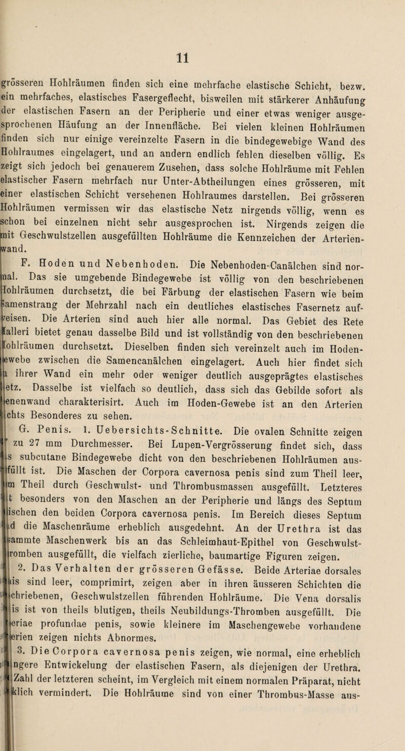 grosseren Hohlräumen finden sich eine mehrfache elastische Schicht, bezw. ein mehrfaches, elastisches Fasergeflecht, bisweilen mit stärkerer Anhäufung dei elastischen Fasern an der Peripherie und einer etwas weniger ausge¬ sprochenen Häufung an der Innenfläche. Bei vielen kleinen Hohlräumen finden sich nur einige vereinzelte Fasern in die bindegewebige Wand des Hohlraumes eingelagert, und an andern endlich fehlen dieselben völlig. Es zeigt sich jedoch bei genauerem Zusehen, dass solche Hohlräume mit Fehlen elastischer Fasern mehrfach nur Unter-Abtheilungen eines grösseren, mit einer elastischen Schicht versehenen Hohlraumes darstellen. Bei grösseren Hohlräumen vermissen wir das elastische Netz nirgends völlig, wenn es schon bei einzelnen nicht sehr ausgesprochen ist. Nirgends zeigen die mit Geschwulstzellen ausgefüllten Hohlräume die Kennzeichen der Arterien- fivand. F. Hoden und Nebenhoden. Die Nebenhoden-Canälchen sind nor- nal. Das sie umgebende Bindegewebe ist völlig von den beschriebenen lohlräumen durchsetzt, die bei Färbung der elastischen Fasern wie beim »amenstiang der Mehrzahl nach ein deutliches elastisches Fasernetz auf¬ reisen. Die Arterien sind auch hier alle normal. Das Gebiet des Rete lalleri bietet genau dasselbe Bild und ist vollständig von den beschriebenen ffohlräumen durchsetzt. Dieselben finden sich vereinzelt auch im Hoden- lewebe zwischen die Samencanälchen eingelagert. Auch hier findet sich U ihrer Wand ein mehr oder weniger deutlich ausgeprägtes elastisches etz. Dasselbe ist vielfach so deutlich, dass sich das Gebilde sofort als enenwand charakterisirt. Auch im Hoden-Gewebe ist an den Arterien chts Besonderes zu sehen. G. Penis. 1. Uebersichts-Schnitte. Die ovalen Schnitte zeigen * zu 27 mm Durchmesser. Bei Lupen-Vergrösserung findet sich, dass ts subcutane Bindegewebe dicht von den beschriebenen Hohlräumen aus- Ifüllt ist. Die Maschen der Corpora cavernosa penis sind zum Theil leer, im Theil durch Geschwulst- und Throrabusmassen ausgefüllt. Letzteres t besonders von den Maschen an der Peripherie und längs des Septum tischen den beiden Corpora cavernosa penis. Im Bereich dieses Septum nd die Maschenräume erheblich ausgedehnt. An der Urethra ist das «ammte Maschenwerk bis an das Schleimhaut-Epithel von Geschwulst¬ tromben ausgefüllt, die vielfach zierliche, baumartige Figuren zeigen. 2. Das Verhalten der grösseren Gefässe. Beide Arteriae dorsales Ms sind leer, comprimirt, zeigen aber in ihren äusseren Schichten die chriebenen, Geschwulstzellen führenden Hohlräume. Die Vena dorsalis is ist von theils blutigen, theils Neubildungs-Thromben ausgefüllt. Die eriae profundae penis, sowie kleinere im Maschengewebe vorhandene terien zeigen nichts Abnormes. 3. Die Corpora cavernosa penis zeigen, wie normal, eine erheblich ngere Entwickelung der elastischen Fasern, als diejenigen der Urethra. Zahl der letzteren scheint, im Vergleich mit einem normalen Präparat, nicht lfelich vermindert. Die Hohlräume sind von einer Thrombus-Masse aus- <