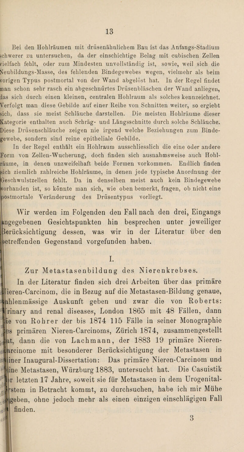 Bei den Hohlräumen mit drüsenähnlichem Bau ist das Anfangs-Stadium schwerer zu untersuchen, da der einschichtige Belag mit cubisehen Zellen vielfach fehlt, oder zum Mindesten unvollständig ist, sowie, weil sich die Neubildungs-Masse, des fehlenden Bindegewebes wegen, vielmehr als beim vorigen Typus postmortal von der Wand abgelöst hat. In der Regel findet man schon sehr rasch ein abgeschnürtes Drüsenbläschen der Wand anliegen, das sich durch einen kleinen, centralen Hohlraum als solches kennzeichnet. Verfolgt man diese Gebilde auf einer Reihe von Schnitten weiter, so ergiebt sich, dass sie meist Schläuche darstellen. Die meisten Hohlräume dieser Kategorie enthalten auch Schräg- und Längsschnitte durch solche Schläuche. Diese Drüsenschläuche zeigen nie irgend welche Beziehungen zum Binde¬ gewebe, sondern sind reine epitheliale Gebilde. In der Regel enthält ein Hohlraum ausschliesslich die eine oder andere Form von Zellen-Wucherung, doch finden sich ausnahmsweise auch Hohl¬ räume, in denen unzweifelhaft beide Formen Vorkommen. Endlich finden sich ziemlich zahlreiche Hohlräume, in denen jede typische Anordnung der Geschwulstzellen fehlt. Da in denselben meist auch kein Bindegewebe vorhanden ist, so könnte man sich, wie oben bemerkt, fragen, ob nicht eine postmortale Veränderung des Drüsentypus vorliegt. Wir werden im Folgenden den Fall nach den drei, Eingangs angegebenen Gesichtspunkten hin besprechen unter jeweiliger Berücksichtigung dessen, was wir in der Literatur über den petreffenden Gegenstand vorgefunden haben. T Zur Metastasenbildung des Nierenkrebses. In der Literatur finden sich drei Arbeiten über das primäre Sfieren-Carcinom, die in Bezug auf die Metastasen-Bildung genaue, (ahlenmässige Auskunft geben und zwar die von Roberts: Irinary and renal diseases, London 1865 mit 48 Fällen, dann lie von Roh rer der bis 1874 115 Fälle in seiner Monographie Jps primären Nieren-Carcinoms, Zürich 1874, zusammengestellt ; ^ftt, dann die von Lachmann, der 1883 19 primäre Nieren- itircinome mit besonderer Berücksichtigung der Metastasen in tnijiiner Inaugural-Dissertation: Das primäre Nieren-Carcinom und iiine Metastasen, Würzburg 1883, untersucht hat. Die Casuistik nLr letzten 17 Jahre, soweit sie für Metastasen in dem Urogenital* > stem in Betracht kommt, zu durchsuchen, habe ich mir Mühe 1 geben, ohne jedoch mehr als einen einzigen einschlägigen Fall .«t i finden. 3