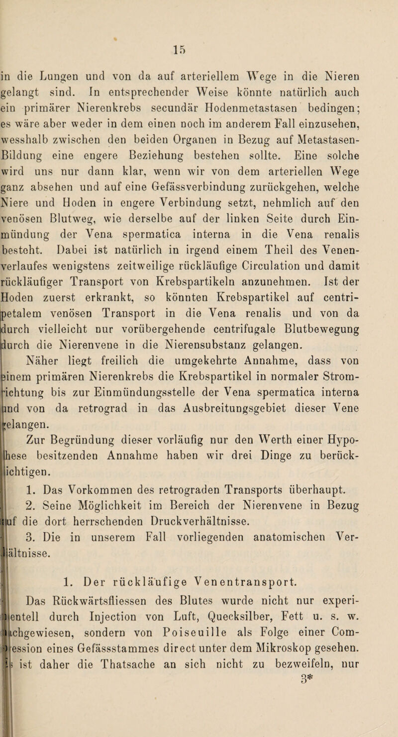 in die Lungen und von da auf arteriellem Wege in die Nieren gelangt sind, ln entsprechender Weise könnte natürlich auch ein primärer Nierenkrebs secundär Hodenmetastasen bedingen; es wäre aber weder in dem einen noch im anderem Fall einzusehen, wesshalb zwischen den beiden Organen in Bezug auf Metastasen- Bildung eine engere Beziehung bestehen sollte. Eine solche wird uns nur dann klar, wenn wir von dem arteriellen Wege ganz absehen und auf eine Gefässverbindung zurückgehen, welche Niere und Hoden in engere Verbindung setzt, nehmlich auf den venösen Blutweg, wie derselbe auf der linken Seite durch Ein¬ mündung der Vena spermatica interna in die Vena renalis besteht. Dabei ist natürlich in irgend einem Theil des Venen¬ verlaufes wenigstens zeitweilige rückläufige Circulation und damit rückläufiger Transport von Krebspartikeln anzunehmen. Ist der Hoden zuerst erkrankt, so könnten Krebspartikel auf centri- [petalem venösen Transport in die Vena renalis und von da durch vielleicht nur vorübergehende centrifugale Blutbewegung (durch die Nierenvene in die Nierensubstanz gelangen. Näher liegt freilich die umgekehrte Annahme, dass von einem primären Nierenkrebs die Krebspartikel in normaler Strom- Gchtung bis zur Einmündungsstelle der Vena spermatica interna und von da retrograd in das Ausbreitungsgebiet dieser Vene gelangen. Zur Begründung dieser vorläufig nur den Werth einer Hypo¬ these besitzenden Annahme haben wir drei Dinge zu berück¬ sichtigen. 1. Das Vorkommen des retrograden Transports überhaupt. 2. Seine Möglichkeit im Bereich der Nierenvene in Bezug i uf die dort herrschenden Druckverhältnisse. 3. Die in unserem Fall vorliegenden anatomischen Ver- liältnisse. 1. Der rückläufige Ven entransport. Das Rückwärtsfliessen des Blutes wurde nicht nur experi¬ mentell durch Injection von Luft, Quecksilber, Fett u. s. w. lachgewiesen, sondern von Poiseuille als Folge einer Com- ) ession eines Gefässstammes direct unter dem Mikroskop gesehen, i ist daher die Thatsache an sich nicht zu bezweifeln, nur 3*