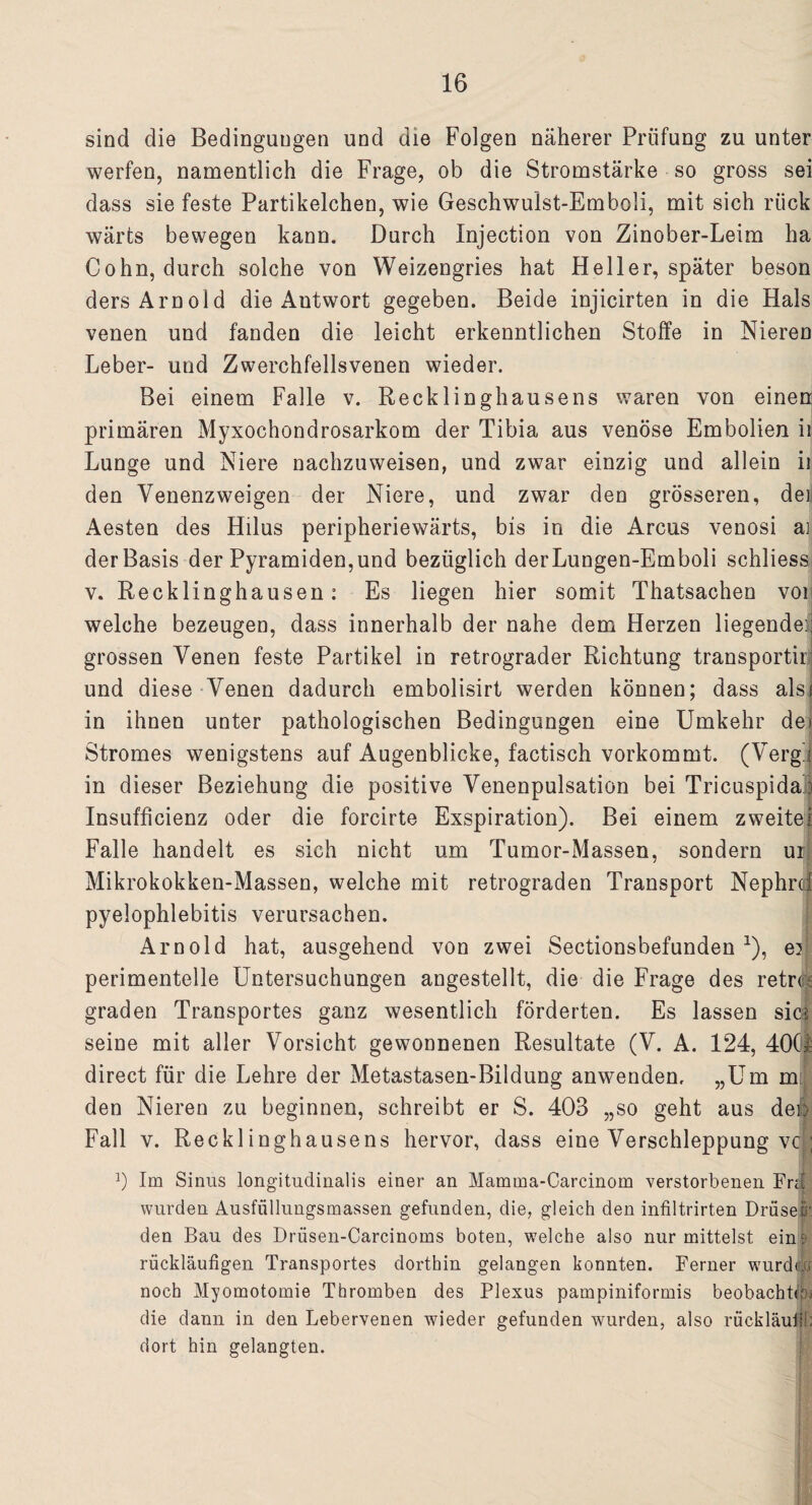 sind die Bedingungen und die Folgen näherer Prüfung zu unter werfen, namentlich die Frage, ob die Stromstärke so gross sei dass sie feste Partikelchen, wie Geschwulst-Emboli, mit sich rück wärts bewegen kann. Durch Injection von Zinober-Leim ha Cohn, durch solche von Weizengries hat Heller, später beson ders Arnold die Antwort gegeben. Beide injicirten in die Hals venen und fanden die leicht erkenntlichen Stoffe in Nieren Leber- und Zwerchfellsvenen wieder. Bei einem Falle v. Recklinghausens waren von einen primären Myxochondrosarkom der Tibia aus venöse Embolien ii Lunge und Niere nachzuweisen, und zwar einzig und allein ii den Venenzweigen der Niere, und zwar den grösseren, dei Aesten des Hilus peripheriewärts, bis in die Arcus venosi ai der Basis der Pyramiden,und bezüglich derLungen-Emboli schliess v. Recklinghausen: Es liegen hier somit Thatsachen vor welche bezeugen, dass innerhalb der nahe dem Herzen liegende:; grossen Venen feste Partikel in retrograder Richtung transportii und diese Venen dadurch embolisirt werden können; dass alsi in ihnen unter pathologischen Bedingungen eine Umkehr de> Stromes wenigstens auf Augenblicke, factisch vorkommt. (Verg/j in dieser Beziehung die positive Venenpulsation bei Tricuspida: Insufficienz oder die forcirte Exspiration). Bei einem zweitel Falle handelt es sich nicht um Tumor-Massen, sondern ur; Mikrokokken-Massen, welche mit retrograden Transport Nephrcf pyelophlebitis verursachen. Arnold hat, ausgehend von zwei Sectionsbefunden 1), er perimentelle Untersuchungen angestellt, die die Frage des retm graden Transportes ganz wesentlich förderten. Es lassen sics seine mit aller Vorsicht gewonnenen Resultate (V. A. 124, 40(1 direct für die Lehre der Metastasen-Bildung anwenden, „Um m den Nieren zu beginnen, schreibt er S. 403 „so geht aus dei> Fall v. Recklinghausens hervor, dass eine Verschleppung vc'; J) Im Sinus longitudinalis einer an Mamma-Carcinom verstorbenen Frn wurden Ausfiillungsmassen gefunden, die, gleich den infiltrirten Drüseö'. den Bau des Drüsen-Carcinoms boten, welche also nur mittelst eine rückläufigen Transportes dorthin gelangen konnten. Ferner wurddi noch Myomotomie Thromben des Plexus pampiniformis beobachte die dann in den Lebervenen wieder gefunden wurden, also rückläufig dort hin gelangten.