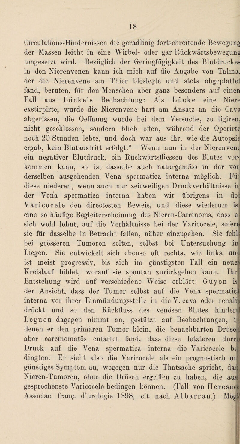 Circulations-Hindernissen die geradlinig fortschreitende Bewegung der Massen leicht in eine Wirbel- oder gar Rückwärtsbewegung umgesetzt wird. Bezüglich der Geringfügigkeit des Blutdruckes in den Nierenvenen kann ich mich auf die Angabe von Talma, der die Nierenvene am Thier bioslegte und stets abgeplattet fand, berufen, für den Menschen aber ganz besonders auf einen Fall aus Lücke’s Beobachtung: Als Lücke eine Niere exstirpirte, wurde die Nierenvene hart am Ansatz an die Cava abgerissen, die Oeffnung wurde bei dem Versuche, zu ligiren, nicht geschlossen, sondern blieb offen, während der Operirte noch 20 Stunden lebte, und doch war aus ihr, wie die Autopsie ergab, kein Blutaustritt erfolgt.“ Wenn nun in der Nierenvem ein negativer Blutdruck, ein Rückwärtsfliessen des Blutes Vor¬ kommen kann, so ist dasselbe auch naturgemäss in der vor derselben ausgehenden Vena spermatica interna möglich. Fü : diese niederen, wenn auch nur zeitweiligen Druck Verhältnisse ii der Vena spermatica interna haben wir übrigens in der] Varicocele den directesten Beweis, und diese wiederum is eine so häufige Begleiterscheinung des Nieren-Carcinoms, dass e sich wohl lohnt, auf die Verhältnisse bei der Varicocele, sofern sie für dasselbe in Betracht fallen, näher einzugehen. Sie fehle bei grösseren Tumoren selten, selbst bei Untersuchung in Liegen. Sie entwickelt sich ebenso oft rechts, wie links, un| ist meist progressiv, bis sich im günstigsten Fall ein neue;* Kreislauf bildet, worauf sie spontan zurückgehen kann. Ihr! Entstehung wird auf verschiedene Weise erklärt: Guyon is der Ansicht, dass der Tumor selbst auf die Vena spermatief interna vor ihrer Einmündungsstelle in die V. cava oder renali® drückt und so den Rückfluss des venösen Blutes hindert Legueu dagegen nimmt an, gestützt auf Beobachtungen, i , denen er den primären Tumor klein, die benachbarten Drüse® aber carcinomatös entartet fand, dass diese letzteren durep Druck auf die Vena spermatica interna die Varicocele bd dingten. Er sieht also die Varicocele als ein prognostisch ui günstiges Symptom an, wogegen nur die Thatsache spricht, da® Nieren-Tumoren, ohne die Drüsen ergriffen zu haben, die auj| gesprochenste Varicocele bedingen können. (Fall von Her esc cb Associac. franp. d’urologie 1898, cit. nach Albarran.) Mögt.