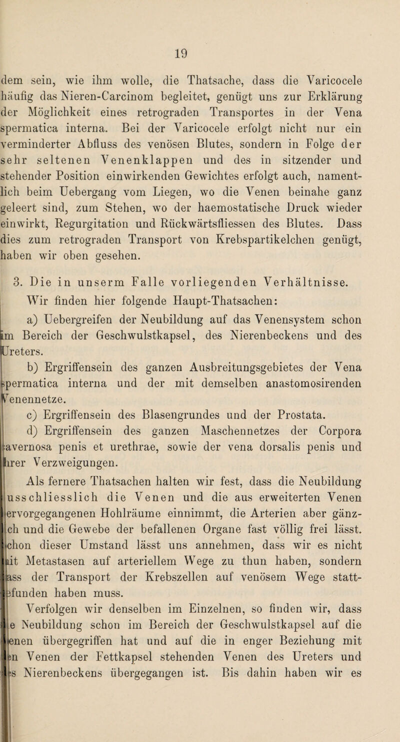 dem sein, wie ihm wolle, die Thatsache, dass die Varicocele häufig das Nieren-Carcinom begleitet, genügt uns zur Erklärung der Möglichkeit eines retrograden Transportes in der Vena spermatica interna. Bei der Varicocele erfolgt nicht nur ein verminderter Abfluss des venösen Blutes, sondern in Folge der sehr seltenen Venenklappen und des in sitzender und stehender Position einwirkenden Gewichtes erfolgt auch, nament¬ lich beim Uebergang vom Liegen, wo die Venen beinahe ganz geleert sind, zum Stehen, wo der haemostatische Druck wieder einwirkt, Regurgitation und Rückwärtsfliessen des Blutes. Dass dies zum retrograden Transport von Krebspartikelchen genügt, haben wir oben gesehen. 3. Die in unserm Falle vorliegenden Verhältnisse. Wir finden hier folgende Haupt-Thatsachen: a) Uebergreifen der Neubildung auf das Venensystem schon tm Bereich der Geschwulstkapsel, des Nierenbeckens und des Ureters. b) Ergriffensein des ganzen Ausbreitungsgebietes der Vena spermatica interna und der mit demselben anastomosirenden Uenennetze. c) Ergriffensein des Blasengrundes und der Prostata. d) Ergriffensein des ganzen Maschennetzes der Corpora ;avernosa penis et urethrae, sowie der vena dorsalis penis und hrer Verzweigungen. Als fernere Thatsachen halten wir fest, dass die Neubildung usschliesslich die Venen und die aus erweiterten Venen lervorgegangenen Hohlräume einnimmt, die Arterien aber gänz¬ lich und die Gewebe der befallenen Organe fast völlig frei lässt. *chon dieser Umstand lässt uns annehmen, dass wir es nicht Jdt Metastasen auf arteriellem Wege zu thun haben, sondern ass der Transport der Krebszellen auf venösem Wege statt- ffunden haben muss. Verfolgen wir denselben im Einzelnen, so finden wir, dass e Neubildung schon im Bereich der Geschwulstkapsel auf die ♦enen übergegriffen hat und auf die in enger Beziehung mit m Venen der Fettkapsel stehenden Venen des Ureters und Is Nierenbeckens übergegangen ist. Bis dahin haben wir es