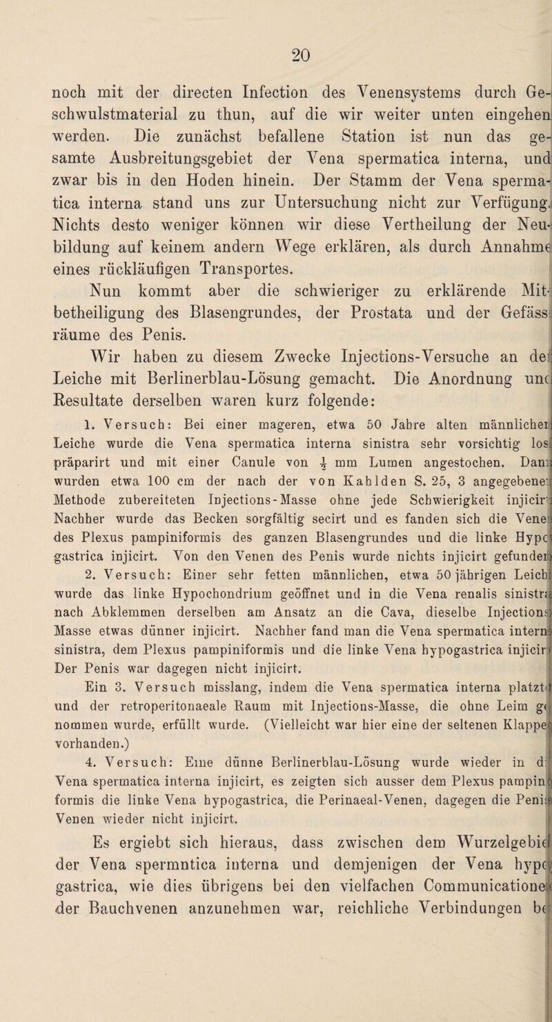 noch mit der directen Infection des Venensystems durch Ge¬ schwulstmaterial zu thun, auf die wir weiter unten eingehen werden. Die zunächst befallene Station ist nun das ge¬ samte Ausbreitungsgebiet der Vena spermatica interna, und zwar bis in den Hoden hinein. Der Stamm der Vena sperma¬ tica interna stand uns zur Untersuchung nicht zur Verfügung.! Nichts desto weniger können wir diese Vertheilung der Neu¬ bildung auf keinem andern Wege erklären, als durch Annahme; eines rückläufigen Transportes. Nun kommt aber die schwieriger zu erklärende Mit-; betheiligung des Blasengrundes, der Prostata und der Gefässi räume des Penis. Wir haben zu diesem Zwecke Injections-Versuche an de;j Leiche mit Berlinerblau-Lösung gemacht. Die Anordnung und Resultate derselben waren kurz folgende: 1. Versuch: Bei einer mageren, etwa 50 Jahre alten männlicher] Leiche wurde die Vena spermatica interna sinistra sehr vorsichtig losj präparirt und mit einer Canule von mm Lumen angestochen. Dann wurden etwa 100 cm der nach der von Kahlden S. 25, 3 angegebene:; Methode zubereiteten Injections-Masse ohne jede Schwierigkeit injiciro Nachher wurde das Becken sorgfältig secirt und es fanden sich die Vene ; des Plexus pampiniformis des ganzen Blasengrundes und die linke Hypci gastrica injicirt. Von den Venen des Penis wurde nichts injicirt gefunden 2. Versuch: Einer sehr fetten männlichen, etwa 50 jährigen Leich: wurde das linke Hypochondrium geöffnet und in die Vena renalis sinistra nach Abklemmen derselben am Ansatz an die Cava, dieselbe Injections! Masse etwas dünner injicirt. Nachher fand man die Vena spermatica intern} sinistra, dem Plexus pampiniformis und die linke Vena hypogastrica injicirt Der Penis war dagegen nicht injicirt. Ein 3. Versuch misslang, indem die Vena spermatica interna platztd und der retroperitonaeale Raum mit Injeetions-Masse, die ohne Leim gti nommen wurde, erfüllt wurde. (Vielleicht war hier eine der seltenen Klappet] vorhanden.) 4. Versuch: Eine dünne Berlinerblau-Lösung wurde wieder in d: Vena spermatica interna injicirt, es zeigten sich ausser dem Plexus pampinti formis die linke Vena hypogastrica, die Perinaeal-Venen, dagegen die Peni:s Venen wieder nicht injicirt. Es ergiebt sich hieraus, dass zwischen dem Wurzelgebieti der Vena spermntica interna und demjenigen der Vena hypdj gastrica, wie dies übrigens bei den vielfachen Communicationet der Bauchvenen anzunehmen war, reichliche Verbindungen bJ