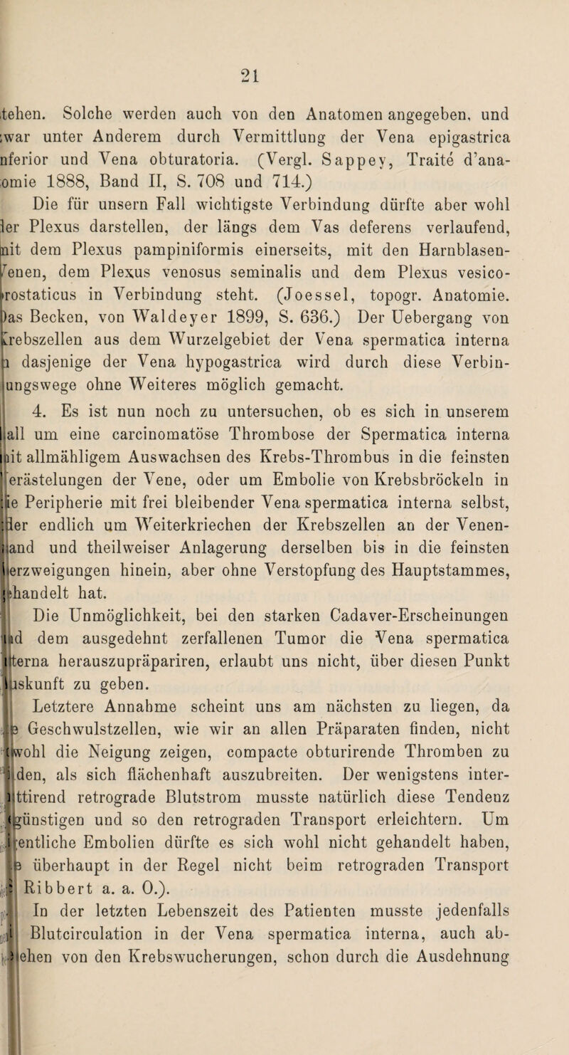 teilen. Solche werden auch von den Anatomen angegeben, und ;war unter Anderem durch Vermittlung der Vena epigastrica nferior und Vena obturatoria. (Vergl. Sappey, Traite d’ana- omie 1888, Band II, S. 708 und 714.) Die für unsern Fall wichtigste Verbindung dürfte aber wohl ler Plexus darstellen, der längs dem Vas deferens verlaufend, bait dem Plexus pampiniformis einerseits, mit den Harnblasen- feneu, dem Plexus venosus seminalis und dem Plexus vesico- »irostaticus in Verbindung steht. (Joessei, topogr. Anatomie, bas Becken, von Waldeyer 1899, S. 6B6.) Der Uebergang von Krebszellen aus dem Wurzelgebiet der Vena spermatica interna p dasjenige der Vena hypogastrica wird durch diese Verbin¬ dungswege ohne Weiteres möglich gemacht. 4. Es ist nun noch zu untersuchen, ob es sich in unserem ball um eine carcinomatöse Thrombose der Spermatica interna mit allmähligem Auswachsen des Krebs-Thrombus in die feinsten Verästelungen der Vene, oder um Embolie von Krebsbröckeln in Ee Peripherie mit frei bleibender Vena spermatica interna selbst, Iper endlich um Weiterkriechen der Krebszellen an der Venen- ; and und theilweiser Anlagerung derselben bis in die feinsten llerzweigungen hinein, aber ohne Verstopfung des Hauptstammes, < Rändelt hat. Die Unmöglichkeit, bei den starken Cadaver-Erscheinungen ud dem ausgedehnt zerfallenen Tumor die Vena spermatica i terna herauszupräpariren, erlaubt uns nicht, über diesen Punkt Liskunft zu geben. (Letztere Annahme scheint uns am nächsten zu liegen, da ^ Geschwulstzellen, wie wir an allen Präparaten finden, nicht [wohl die Neigung zeigen, compacte obturirende Thromben zu i den, als sich flächenhaft auszubreiten. Der wenigstens inter- ] ttirend retrograde Blutstrom musste natürlich diese Tendenz günstigen und so den retrograden Transport erleichtern. Um i entliehe Embolien dürfte es sich wohl nicht gehandelt haben, überhaupt in der Regel nicht beim retrograden Transport Ribbert a. a. 0.). In der letzten Lebenszeit des Patienten musste jedenfalls j Blutcirculation in der Vena spermatica interna, auch ab- dZiehen von den Krebswucherungen, schon durch die Ausdehnung