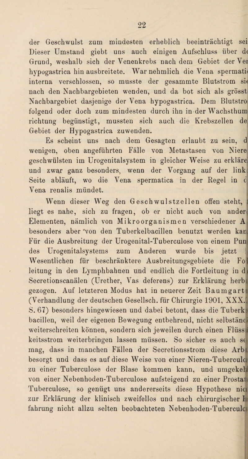 der Geschwulst zum mindesten erheblich beeinträchtigt sei Dieser Umstand giebt uns auch einigen Aufschluss über de Grund, weshalb sich der Venenkrebs nachdem Gebiet derVer hypogastrica hin ausbreitete. Warnehmlich die Vena spermati« interna verschlossen, so musste der gesammte Blutstrom sie nach den Nachbargebieten wenden, und da bot sich als grösst Nachbargebiet dasjenige der Vena hypogastrica. Dem Blutstro folgend oder doch zum mindesten durch ihn in der Wachsthum richtung begünstigt, mussten sich auch die Krebszellen de Gebiet der Hypogastrica zuwenden. Es scheint uns nach dem Gesagten erlaubt zu sein, d wenigen, oben angeführten Fälle von Metastasen von Niere; geschwülsten im Urogenitalsystem in gleicher Weise zu erklärei und zwa,r ganz besonders, wenn der Vorgang auf der link: Seite abläuft, wo die Vena spermatica in der Regel in c| Vena renalis mündet. Wenn dieser Weg den Geschwulstzellen offen steht, j liegt es nahe, sich zu fragen, ob er nicht auch von anderi Elementen, nämlich von Mikroorganismen verschiedener A besonders aber Aon den Tuberkelbacillen benutzt werden kac; Für die Ausbreitung der Urogenital-Tuberculose von einem Pun des Urogenitalsystems zum Anderen wurde bis jetzt Wesentlichen für beschränktere Ausbreitungsgebiete die Fol leitung in den Lymphbahnen und endlich die Fortleitung in di Secretionscanälen (Urether, Vas deferens) zur Erklärung herbt gezogen. Auf letzteren Modus hat in neuerer Zeit Baumgart i (Verhandlung der deutschen Gesellsch. für Chirurgie 1901, XXX.. S. 67) besonders hingewiesen und dabei betont, dass die Tuberk« bacillen, weil der eigenen Bewegung entbehrend, nicht selbstäncl weiterschreiten können, sondern sich jeweilen durch einen Flüss i keitsstrom weiterbringen lassen müssen. So sicher es auch se mag, dass in manchen Fällen der Secretionsstrom diese Ar bl besorgt und dass es auf diese Weise von einer Nieren-Tuberculci zu einer Tuberculose der Blase kommen kann, und umgekeU von einer Nebenhoden-Tuberculose aufsteigend zu einer Prostata Tuberculose, so genügt uns andererseits diese Hypothese nici zur Erklärung der klinisch zweifellos und nach chirurgischer b fahrung nicht allzu selten beobachteten Nebenhoden-Tubercula