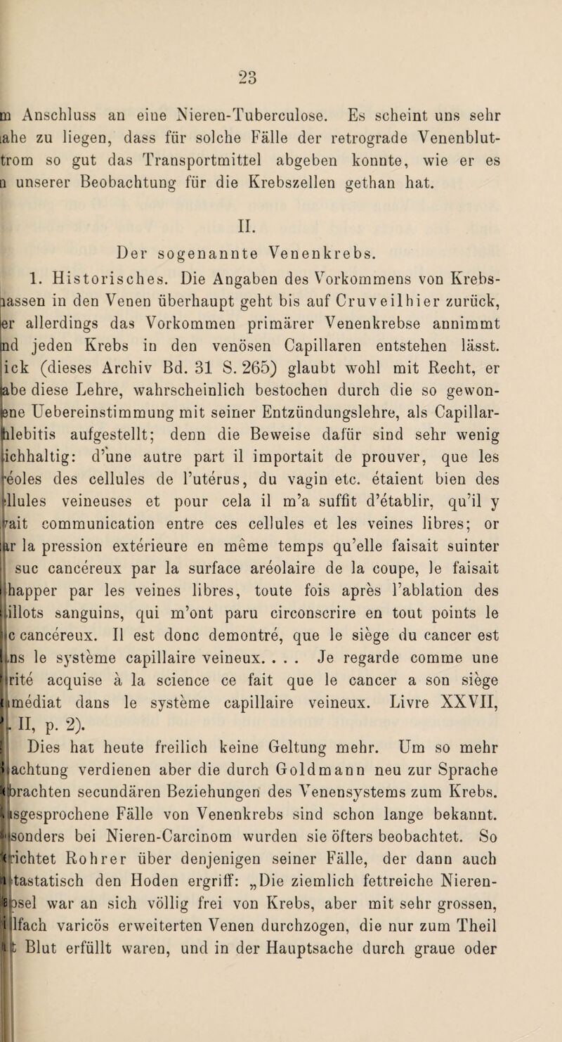 m Anschluss an eiue Nieren-Tuberculose. Es scheint uns sehr iahe zu liegen, dass für solche Fälle der retrograde Venenblut- trom so gut das Transportmittel abgeben konnte, wie er es q unserer Beobachtung für die Krebszellen gethan hat. II. Der sogenannte Venenkrebs. 1. Historisches. Die Angaben des Vorkommens von Krebs- nassen in den Venen überhaupt geht bis auf Cruveilhier zurück, er allerdings das Vorkommen primärer Venenkrebse annimmt nd jeden Krebs in den venösen Capillaren entstehen lässt, ick (dieses Archiv Bd. Bl S. 265) glaubt wohl mit Recht, er !ibe diese Lehre, wahrscheinlich bestochen durch die so gewön¬ ne Uebereinstimmung mit seiner Entzündungslehre, als Capillar- ilebitis aufgestellt; denn die Beweise dafür sind sehr wenig lichhaltig: d’une autre part il importait de prouver, que les reoles des cellules de l’uterus, du vagin etc. etaient bien des »Tlules veineuses et pour cela il m’a suffit d’etablir, qu’il y rait communication entre ces cellules et les veines libres; or iar la pression exterieure en meme temps qu’elle faisait suinter suc cancereux par la surface areolaire de 3a coupe, le faisait Ihapper par les veines libres, toute fois apres Eablation des lillots sanguins, qui m’ont paru circonscrire en tout points le jic cancereux. Il est donc demontre, que le siege du cancer est ins le Systeme capillaire veineux. ... Je regarde comme une hrite acquise ä la Science ce fait que le cancer a son siege nmediat dans le Systeme capillaire veineux. Livre XXVII, L II, p. 2). Dies hat heute freilich keine Geltung mehr. Um so mehr Pachtung verdienen aber die durch Gold mann neu zur Sprache (orachten secundären Beziehungen des Venensystems zum Krebs, llisgesprochene Fälle von Venenkrebs sind schon lange bekannt, f'isonders bei Nieren-Carcinom wurden sie öfters beobachtet. So eichtet Roh rer über denjenigen seiner Fälle, der dann auch i tastatisch den Hoden ergriff: „Die ziemlich fettreiche Nieren- Bpsel war an sich völlig frei von Krebs, aber mit sehr grossen, Nlfach varicös erweiterten Venen durchzogen, die nur zum Theil i Blut erfüllt waren, und in der Hauptsache durch graue oder