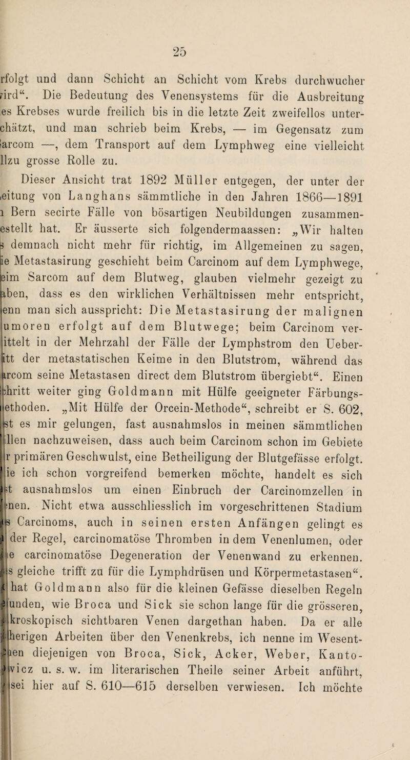 rfolgt und dann Schicht an Schicht vom Krebs durchwucher rird“. Die Bedeutung des Venensystems für die Ausbreitung es Krebses wurde freilich bis in die letzte Zeit zweifellos unter- chätzt, und man schrieb beim Krebs, — im Gegensatz zum »arcom —, dem Transport auf dem Lymphweg eine vielleicht llzu grosse Rolle zu. Dieser Ansicht trat 1892 Müller entgegen, der unter der «eitung von Langhans sämmtliche in den Jahren 1866—1891 l Bern secirte Fälle von bösartigen Neubildungen zusammen- estellt hat. Er äusserte sich folgendermaassen: „Wir halten p demnach nicht mehr für richtig, im Allgemeinen zu sagen, iie Metastasirung geschieht beim Carcinom auf dem Lymphwege, (eim Sarcom auf dem Blutweg, glauben vielmehr gezeigt zu üben, dass es den wirklichen Verhältnissen mehr entspricht, lenn man sich ausspricht: Die Metastasirung der malignen umoren erfolgt auf dem Blutwege; beim Carcinom ver- ittelt in der Mehrzahl der Fälle der Lymphstrom den Ueber- Itt der metastatischen Keime in den Blutstrom, während das ftrcom seine Metastasen direct dem Blutstrom übergiebt“. Einen fchritt weiter ging Gold mann mit Hülfe geeigneter Färbungs¬ iethoden. „Mit Hülfe der Orcein-Methode“, schreibt er S. 602, Bt es mir gelungen, fast ausnahmslos in meinen sämmtlichen hdlen nachzuweisen, dass auch beim Carcinom schon im Gebiete r primären Geschwulst, eine Betheiligung der Blutgefässe erfolgt, iie ich schon vorgreifend bemerken möchte, handelt es sich Dt ausnahmslos um einen Einbruch der Carcinomzellen in (men. Nicht etwa ausschliesslich im vorgeschrittenen Stadium i<s Carcinoms, auch in seinen ersten Anfängen gelingt es ) der Regel, carcinomatöse Thromben indem Venenlumen, oder j»e carcinomatöse Degeneration der Venenwand zu erkennen. Jjs gleiche trifft zu für die Lymphdrüsen und Körpermetastasen“. ( hat Goldmann also für die kleinen Gefässe dieselben Regeln Munden, wie Broca und Sick sie schon lange für die grösseren, j'ikroskopisch sichtbaren Venen dargethan haben. Da er alle llherigen Arbeiten über den Venenkrebs, ich nenne im Wesent- ’jen diejenigen von Broca, Sick, Acker, Weber, Kanto- > vicz u. s. w. im literarischen Theile seiner Arbeit anführt, jisei hier auf S. 610—615 derselben verwiesen. Ich möchte