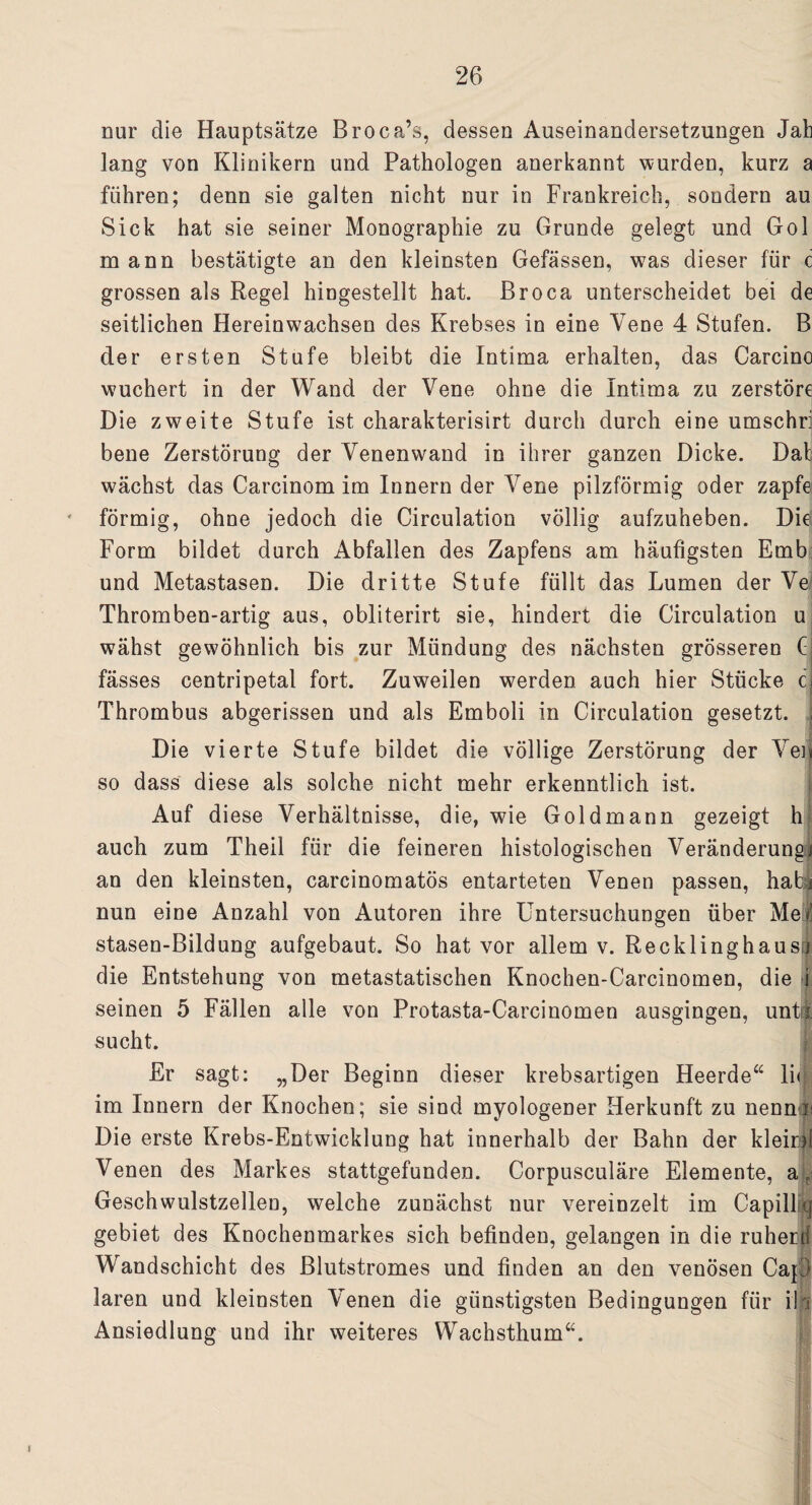 nur die Hauptsätze Broca’s, dessen Auseinandersetzungen Jab lang von Klinikern und Pathologen anerkannt wurden, kurz a führen; denn sie galten nicht nur in Frankreich, sondern au Sick hat sie seiner Monographie zu Grunde gelegt und Gol mann bestätigte an den kleinsten Gefässen, was dieser für c grossen als Regel hingestellt hat. Broca unterscheidet bei de seitlichen Hereinwachsen des Krebses in eine Vene 4 Stufen. B der ersten Stufe bleibt die Intima erhalten, das Carcino wuchert in der Wand der Vene ohne die Intima zu zerstöre Die zweite Stufe ist charakterisirt durch durch eine umschri bene Zerstörung der Venenwand in ihrer ganzen Dicke. Dab wächst das Carcinom im Innern der Vene pilzförmig oder zapfe förmig, ohne jedoch die Circulation völlig aufzuheben. Die Form bildet durch Abfallen des Zapfens am häufigsten Emb und Metastasen. Die dritte Stufe füllt das Lumen der Ve Thromben-artig aus, obliterirt sie, hindert die Circulation u wähst gewöhnlich bis zur Mündung des nächsten grösseren C fässes centripetal fort. Zuweilen werden auch hier Stücke c Thrombus abgerissen und als Emboli in Circulation gesetzt. , Die vierte Stufe bildet die völlige Zerstörung der Vei] so dass diese als solche nicht mehr erkenntlich ist. Auf diese Verhältnisse, die, wie Goldmann gezeigt h auch zum Theil für die feineren histologischen Veränderung] an den kleinsten, carcinomatös entarteten Venen passen, habi nun eine Anzahl von Autoren ihre Untersuchungen über Me| stasen-Bildung aufgebaut. So hat vor allem v. Recklinghaus j die Entstehung von metastatischen Knochen-Carcinomen, die i seinen 5 Fällen alle von Protasta-Carcinomen ausgingen, unt$. sucht. Er sagt: „Der Beginn dieser krebsartigen Heerde“ lhj im Innern der Knochen; sie sind myologener Herkunft zu nennt! Die erste Krebs-Entwicklung hat innerhalb der Bahn der klein! Venen des Markes stattgefunden. Corpusculäre Elemente, a'L Geschwulstzellen, welche zunächst nur vereinzelt im Capill q gebiet des Knochenmarkes sich befinden, gelangen in die ruhen! Wandschicht des Blutstromes und finden an den venösen Cap laren und kleinsten Venen die günstigsten Bedingungen für ih Ansiedlung und ihr weiteres Wachsthum“.