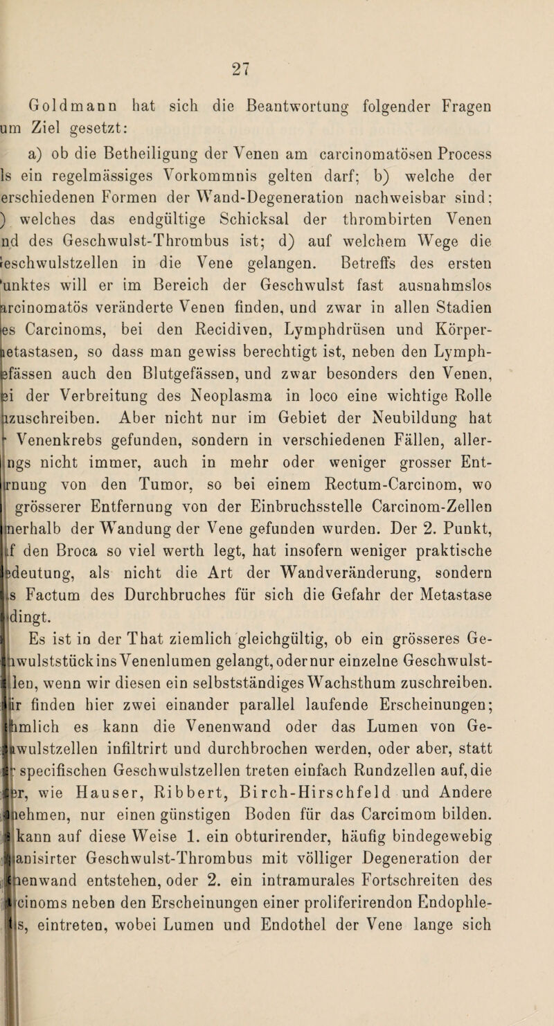 Gold mann hat sich die Beantwortung folgender Fragen um Ziel gesetzt: a) ob die Betheiligung der Venen am carcinomatösen Process ls ein regelmässiges Vorkommnis gelten darf; b) welche der erschiedenen Formen der Wand-Degeneration nachweisbar sind; ) welches das endgültige Schicksal der thrombirten Venen nd des Geschwulst-Thrombus ist; d) auf welchem Wege die reschwulstzellen in die Vene gelangen. Betreffs des ersten 'unktes will er im Bereich der Geschwulst fast ausnahmslos arcinomatös veränderte Venen finden, und zwar in allen Stadien es Carcinoms, bei den Recidiven, Lymphdrüsen und Körper- netastasen, so dass man gewiss berechtigt ist, neben den Lymph- fefässen auch den Blutgefässen, und zwar besonders den Venen, fei der Verbreitung des Neoplasma in loco eine wichtige Rolle azuschreiben. Aber nicht nur im Gebiet der Neubildung hat * Venenkrebs gefunden, sondern in verschiedenen Fällen, aller- ngs nicht immer, auch in mehr oder weniger grosser Ent- irnuug von den Tumor, so bei einem Rectum-Carcinom, wo grösserer Entfernung von der Einbruchsstelle Carcinom-Zellen merhalb der Wandung der Vene gefunden wurden. Der 2. Punkt, d den Broca so viel werth legt, hat insofern weniger praktische sdeutung, als nicht die Art der Wandveränderung, sondern is Factum des Durchbruches für sich die Gefahr der Metastase Ijdingt. Es ist in der That ziemlich gleichgültig, ob ein grösseres Ge- Ihwulststückins Venenlumen gelangt, oder nur einzelne Geschwulst- Illen, wenn wir diesen ein selbstständiges Wachsthum zuschreiben, fjiir finden hier zwei einander parallel laufende Erscheinungen; lhmlich es kann die Venenwand oder das Lumen von Ge- llftwulstzellen infiltrirt und durchbrochen werden, oder aber, statt 5: specifischen Geschwulstzellen treten einfach Rundzellen auf, die Ser, wie Hauser, Ribbert, Birch-Hirschfeld und Andere ] lehmen, nur einen günstigen Boden für das Carcimom bilden. 5 kann auf diese Weise 1. ein obturirender, häufig bindegewebig iianisirter Geschwulst-Thrombus mit völliger Degeneration der t lenwand entstehen, oder 2. ein intramurales Fortschreiten des i cinoms neben den Erscheinungen einer proliferirendon Endophle- 1 s, eintreten, wobei Lumen und Endothel der Vene lange sich