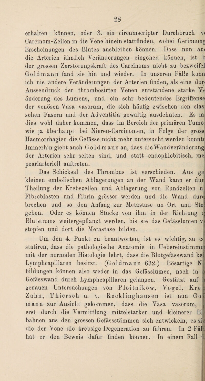 erhalten können, oder 3. ein circumscripter Durchbruch v( Carcinom-Zelien in die Yene hinein stattfinden, wobei Gerinnung Erscheinungen des Blutes ausbleiben können. Dass nun au< die Arterien ähnlich Veränderungen eingehen können, ist b der grossen Zerstörungskraft des Carcinoms nicht zu bezweifel Gold mann fand sie hin und wieder. In unseren Fälle konn ich nie andere Veränderungen der Arterien finden, als eine dur< Aussendruck der thrombosirten Venen entstandene starke Ve änderung des Lumens, und ein sehr bedeutendes Ergriffense der venösen Vasa vasorum, die sich häufig zwischen den elas sehen Fasern und der Adventitia gewaltig ausdehnten. Es m dies wohl daher kommen, dass im Bereich der primären Tumo wie ja überhaupt bei Nieren-Carcinomen, in Folge der gross Haemorrhagien die Gefässe nicht mehr untersucht werden konnt( Immerhin giebt auch Gold mann an, dass die Wand Veränderung: der Arterien sehr selten sind, und statt endophlebitisch, me: peariarteriell auftreten. Das Schicksal des Thrombus ist verschieden. Aus gaj kleinen embolischen Ablagerungen an der Wand kann er durl Theilung der Krebszellen und Ablagerung von Rundzelien u Fibroblasten und Fibrin grösser werden und die Wand durej brechen und so den Anfang zur Metastase un Ort und Ste: geben. Oder es können Stücke von ihm in der Richtung (j Blutstroms weitergepflanzt werden, bis sie das Gefässlumen vj stopfen und dort die Metastase bilden. Um den 4. Punkt zu beantworten, ist es wichtig, zu c< statiren, dass die pathologische Anatomie in Uebereinstimmii mit der normalen Histologie lehrt, dass die Blutgefäss wand kes Lymphcapillaren besitzt. (Goldmann 632.) Bösartige N bildungen können also weder in das Gefässlumen, noch in i Gefässwand durch Lymphcapillaren gelangen. Gestützt auf I genauen Untersuchungen von Ploitnikow, Vogel, Kr et Zahn, Thiersch u. v. Recklinghausen ist nun Gofc mann zur Ansicht gekommen, dass die Vasa vasorum, p erst durch die Vermittlung mittelstarker und kleinerer Bl bahnen aus den grossen Gefässstämmen sich entwickeln, es sife die der Vene die krebsige Degeneration zu führen. In 2 Fäll hat er den Beweis dafür finden können. In einem Fall l