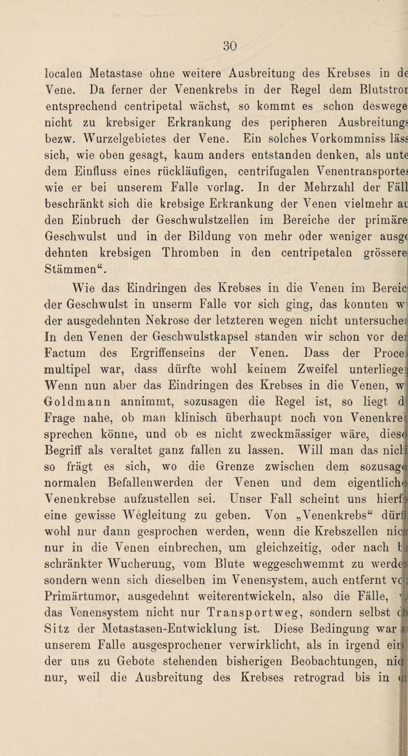 localen Metastase ohne weitere Ausbreitung des Krebses in de Vene. Da ferner der Venenkrebs in der Regel dem Blutstror entsprechend centripetal wächst, so kommt es schon deswege nicht zu krebsiger Erkrankung des peripheren Ausbreitung^ bezw. Wurzelgebietes der Vene. Ein solches Vorkommnis^ lass sich, wie oben gesagt, kaum anders entstanden denken, als unte dem Einfluss eines rückläufigen, centrifugalen VenentransporteJ wie er bei unserem Falle vorlag. In der Mehrzahl der Fäll beschränkt sich die krebsige Erkrankung der Venen vielmehr ai den Einbruch der Geschwulstzellen im Bereiche der primäre Geschwulst und in der Bildung von mehr oder weniger ausgr dehnten krebsigen Thromben in den centripetalen grössere Stämmen“. Wie das Eindringen des Krebses in die Venen im Bereic der Geschwulst in unserm Falle vor sich ging, das konnten w der ausgedehnten Nekrose der letzteren wegen nicht untersuche]; In den Venen der Geschwulstkapsel standen wir schon vor deij Factum des Ergriffenseins der Venen. Dass der Proceij multipel war, dass dürfte wohl keinem Zweifel unterliege* Wenn nun aber das Eindringen des Krebses in die Venen, w Goldmann annimmt, sozusagen die Regel ist, so liegt d Frage nahe, ob man klinisch überhaupt noch von Venenkre: sprechen könne, und ob es nicht zweckmässiger wäre, diese Begriff als veraltet ganz fallen zu lassen. Will man das nicli so frägt es sich, wo die Grenze zwischen dem sozusage normalen Befallenwerden der Venen und dem eigentlich») Venenkrebse aufzustellen sei. Unser Fall scheint uns hierfl eine gewisse Wegleitung zu geben. Von „Venenkrebs“ dürft; wohl nur dann gesprochen werden, wenn die Krebszellen niccr nur in die Venen einbrechen, um gleichzeitig, oder nach ti schränkter Wucherung, vom Blute weggeschwemmt zu werde! sondern wenn sich dieselben im Venensystem, auch entfernt vc ; Primärtumor, ausgedehnt weiterentwickeln, also die Fälle, j| das Venensystem nicht nur Transportweg, sondern selbst ch Sitz der Metastasen-Entwicklung ist. Diese Bedingung war s1 unserem Falle ausgesprochener verwirklicht, als in irgend eiö der uns zu Gebote stehenden bisherigen Beobachtungen, nie* nur, weil die Ausbreitung des Krebses retrograd bis in m