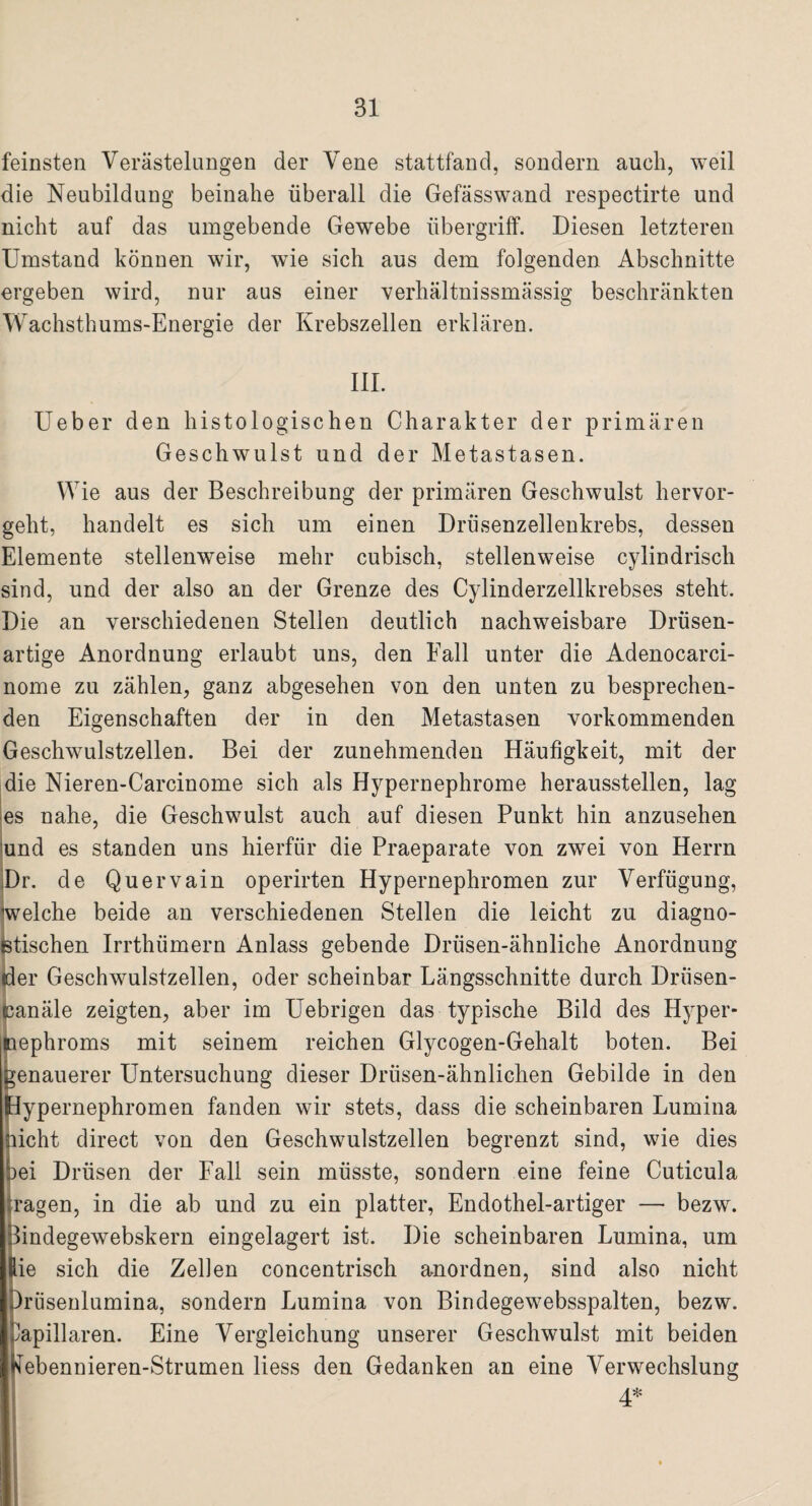 feinsten Verästelungen der Vene stattfand, sondern auch, weil die Neubildung beinahe überall die Gefässwand respectirte und nicht auf das umgebende Gewebe Übergriff. Diesen letzteren Umstand können wir, wie sich aus dem folgenden Abschnitte ergeben wird, nur aus einer verhältnissmässig beschränkten Wachsthums-Energie der Krebszellen erklären. III. Ueber den histologischen Charakter der primären Geschwulst und der Metastasen. Wie aus der Beschreibung der primären Geschwulst hervor¬ geht, handelt es sich um einen Drüsenzellenkrebs, dessen Elemente stellenweise mehr cubisch, stellenweise cylindrisch sind, und der also an der Grenze des Cylinderzellkrebses steht. Die an verschiedenen Stellen deutlich nachweisbare Drüsen¬ artige Anordnung erlaubt uns, den Fall unter die Adenocarci- nome zu zählen, ganz abgesehen von den unten zu besprechen¬ den Eigenschaften der in den Metastasen vorkommenden Geschwulstzellen. Bei der zunehmenden Häufigkeit, mit der die Nieren-Carcinome sich als Hypernephrome heraussteilen, lag es nahe, die Geschwulst auch auf diesen Punkt hin anzusehen und es standen uns hierfür die Praeparate von zwei von Herrn Dr. de Quervain operirten Hypernephromen zur Verfügung, eiche beide an verschiedenen Stellen die leicht zu diagno- tischen Irrthümern Anlass gebende Drüsen-ähnliche Anordnung er Geschwulstzellen, oder scheinbar Längsschnitte durch Drüsen- anäle zeigten, aber im Uebrigen das typische Bild des Hyper- ephroms mit seinem reichen Glycogen-Gehalt boten. Bei enauerer Untersuchung dieser Driisen-ähnlichen Gebilde in den ypernephromen fanden wir stets, dass die scheinbaren Lumina icht direct von den Geschwulstzellen begrenzt sind, wie dies oei Drüsen der Fall sein müsste, sondern eine feine Cuticula i*agen, in die ab und zu ein platter, Endothel-artiger — bezw. 3indegewebskern ein gelagert ist. Die scheinbaren Lumina, um ie sich die Zellen concentrisch anordnen, sind also nicht rüsenlumina, sondern Lumina von Bindegewebsspalten, bezw. apillaren. Eine Vergleichung unserer Geschwulst mit beiden nebennieren-Strumen liess den Gedanken an eine Verwechslung