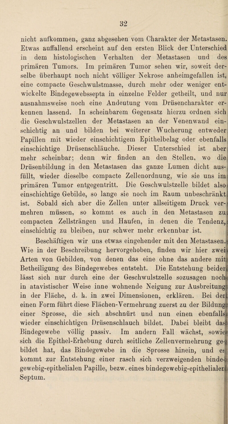 nicht aufkommen, ganz abgesehen vom Charakter der Metastasen. Etwas auffallend erscheint auf den ersten Blick der Unterschied in dem histologischen Verhalten der Metastasen und des primären Tumors. Im primären Tumor sehen wir, soweit der¬ selbe überhaupt noch nicht völliger Nekrose anheimgefallen ist, eine compacte Geschwulstmasse, durch mehr oder weniger ent¬ wickelte Bindegewebssepta in einzelne Felder getheilt, und nur ausnahmsweise noch eine Andeutung vom Drüsencharakter er¬ kennen lassend. In scheinbarem Gegensatz hierzu ordnen sich die Geschwulstzellen der Metastasen an der Venenwand ein¬ schichtig an und bilden bei weiterer Wucherung entweder Papillen mit wieder einschichtigem Epithelbelag oder ebenfalls einschichtige Drüsenschläuche. Dieser Unterschied ist aber; mehr scheinbar; denn wir finden an den Stellen, wo die Drüsenbildung in den Metastasen das ganze Lumen dicht aus-, füllt, wieder dieselbe compacte Zellenordnung, wie sie uns im primären Tumor entgegentritt. Die Geschwulstzelle bildet also; einschichtige Gebilde, so lange sie noch im Baum unbeschränkt, ist. Sobald sich aber die Zellen unter allseitigem Druck ver-f mehren müssen, so kommt es auch in den Metastasen zuj compacten Zellsträngen und Haufen, in denen die Tendenz,! > einschichtig zu bleiben, nur schwer mehr erkennbar ist. Beschäftigen wir uns etwas eingehender mit den Metastasen J Wie in der Beschreibung hervorgehoben, finden wir hier zweiv Arten von Gebilden, von denen das eine ohne das andere mit) Betheiligung des Bindegewebes entsteht. Die Entstehung beider! lässt sich nur durch eine der Geschwulstzelle sozusagen noch! in atavistischer Weise inne wohnende Neigung zur Ausbreitung j in der Fläche, d. h. in zwei Dimensionen, erklären. Bei der : einen Form führt diese Flächen-Vermehrung zuerst zu der Bildun einer Sprosse, die sich abschuürt und nun einen ebenfall wieder einschichtigen Drüsenschlauch bildet. Dabei bleibt das! Bindegewebe völlig passiv. Im andern Fall wächst, sowief sich die Epithel-Erhebung durch seitliche Zellenvermehrung ge-.; bildet hat, das Bindegewebe in die Sprosse hinein, und es kommt zur Entstehung einer rasch sich verzweigenden binde-b gewebig-epithelialen Papille, bezw. eines bindegewebig-epithelialerL Septum.