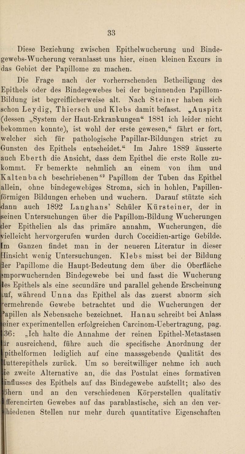 Diese Beziehung zwischen Epithelwucherung und Binde¬ gewebs-Wucherung veranlasst uns hier, einen kleinen Excurs in das Gebiet der Papillome zu machen. Die Frage nach der vorherrschenden Betheiligung des Epithels oder des Bindegewebes bei der beginnenden Papillom- Bildung ist begreiflicherweise alt. Nach Steiner haben sich schon Leydig, Thiersch und Klebs damit befasst. „Auspitz (dessen „System der Haut-Erkrankungen“ 1881 ich leider nicht bekommen konnte), ist wohl der erste gewesen,“ fährt er fort, welcher sich für pathologische Papillar-Bildungen strict zu Gunsten des Epithels entscheidet.“ Im Jahre 1889 äusserte auch Eberth die Ansicht, dass dem Epithel die erste Rolle zu¬ kommt. Fr bemerkte nehmlich an einem von ihm und Kaltenbach beschriebenen62 Papillom der Tuben das Epithel allein, ohne bindegewebiges Stroma, sich in hohlen, Papillen¬ förmigen Bildungen erheben und wuchern. Darauf stützte sich dann auch 1892 Langhans’ Schüler Kürsteiner, der in seinen Untersuchungen über die Papillom-Bildung Wucherungen der Epithelien als das primäre annahm, Wucherungen, die vielleicht hervorgerufen wurden durch Coccidien-artige Gebilde, [m Ganzen findet man in der neueren Literatur in dieser Hinsicht wenig Untersuchungen. Klebs misst bei der Bildung der Papillome die Haupt-Bedeutung dem über die Oberfläche smporwuchernden Bindegewebe bei und fasst die Wucherung les Epithels als eine secundäre und parallel gehende Erscheinung Luf, während Unna das Epithel als das zuerst abnorm sich rermehrende Gewebe betrachtet und die Wucherungen der Papillen als Nebensache bezeichnet. Hanau schreibt bei Anlass leiner experimentellen erfolgreichen Carcinom-Uebertragung, pag. 136: „Ich halte die Annahme der reinen Epithel-Metastasen iir ausreichend, führe auch die specifische Anordnung der pithelformen lediglich auf eine maassgebende Qualität des llutterepithels zurück. Um so bereitwilliger nehme ich auch Ije zweite Alternative an, die das Postulat eines formativen liinflusses des Epithels auf das Bindegewebe aufstellt; also des Iphern und an den verschiedenen Körperstellen qualitativ llfferencirten Gewebes auf das parablastische, sich an den ver- jjhiedenen Stellen nur mehr durch quantitative Eigenschaften 1