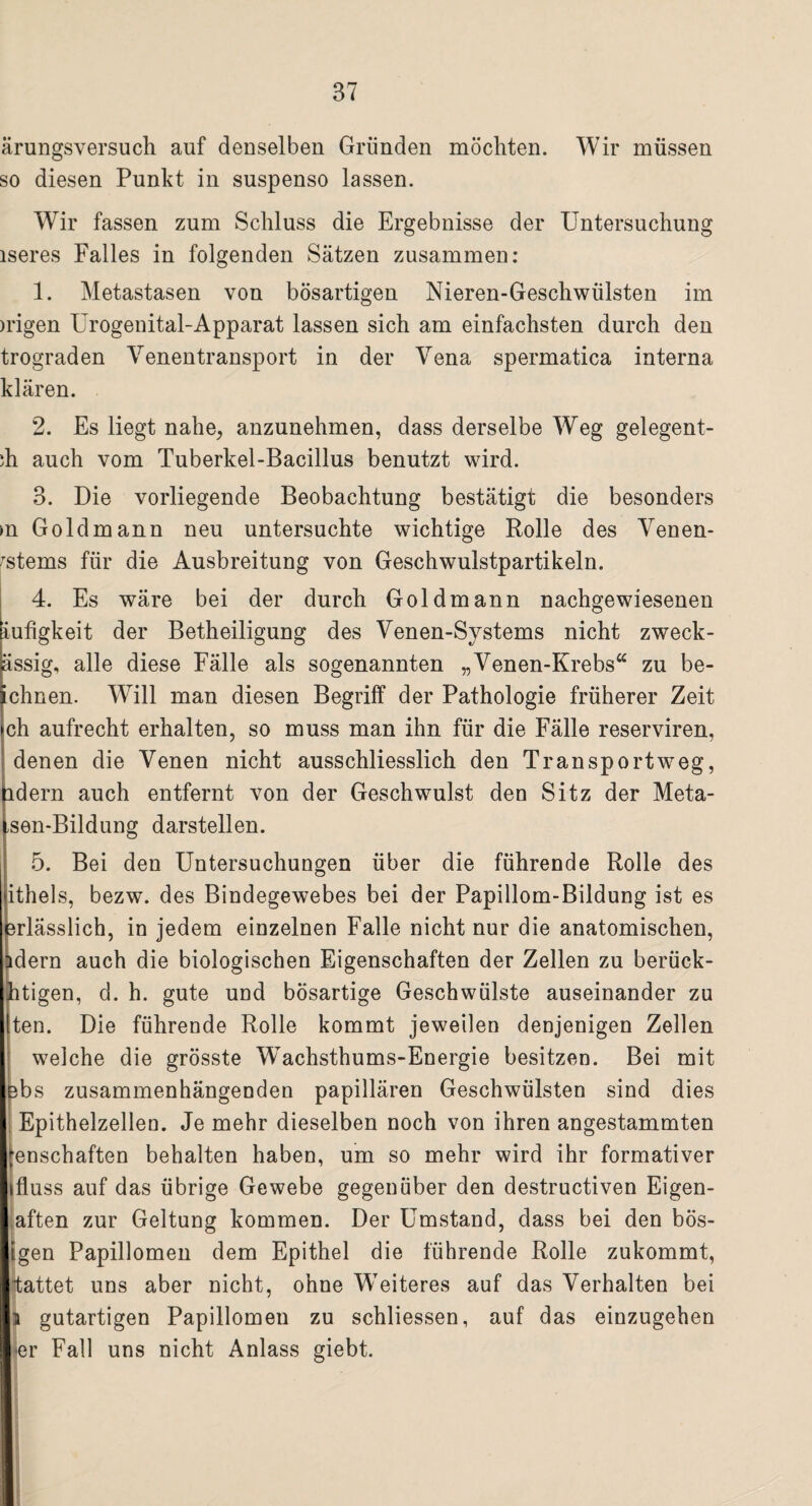 ärungsversuch auf denselben Gründen möchten. Wir müssen so diesen Punkt in suspenso lassen. Wir fassen zum Schluss die Ergebnisse der Untersuchung iseres Falles in folgenden Sätzen zusammen: 1. Metastasen von bösartigen Nieren-Geschwülsten im )rigen Urogenital-Apparat lassen sich am einfachsten durch den trograden Venentransport in der Vena spermatica interna klären. 2. Es liegt nahe, anzunehmen, dass derselbe Weg gelegent- di auch vom Tuberkel-Bacillus benutzt wird. 3. Die vorliegende Beobachtung bestätigt die besonders m Goldmann neu untersuchte wichtige Rolle des Venen- Tstems für die Ausbreitung von Geschwulstpartikeln. 4. Es wäre bei der durch Goldmann nachgewiesenen iufigkeit der Betheiligung des Venen-Systems nicht zweck- ässig, alle diese Fälle als sogenannten „Venen-Krebs“ zu be- chnen. Will man diesen Begriff der Pathologie früherer Zeit ch aufrecht erhalten, so muss man ihn für die Fälle reserviren, denen die Venen nicht ausschliesslich den Transportweg, idern auch entfernt von der Geschwulst den Sitz der Meta- ,sen-Bildung darstellen. 5. Bei den Untersuchungen über die führende Rolle des ithels, bezw. des Bindegewebes bei der Papillom-Bildung ist es 3rlässlich, in jedem einzelnen Falle nicht nur die anatomischen, idern auch die biologischen Eigenschaften der Zellen zu berück- htigen, d. h. gute und bösartige Geschwülste auseinander zu iten. Die führende Rolle kommt jeweilen denjenigen Zellen welche die grösste Wachsthums-Energie besitzen. Bei mit Bbs zusammenhängenden papillären Geschwülsten sind dies Epithelzellen. Je mehr dieselben noch von ihren angestammten ;enschaften behalten haben, um so mehr wird ihr formativer ifluss auf das übrige Gewebe gegenüber den destructiven Eigen¬ sten zur Geltung kommen. Der Umstand, dass bei den bös- igen Papillomen dem Epithel die führende Rolle zukommt, hattet uns aber nicht, ohne Weiteres auf das Verhalten bei i gutartigen Papillomen zu schliessen, auf das einzugehen er Fall uns nicht Anlass giebt.